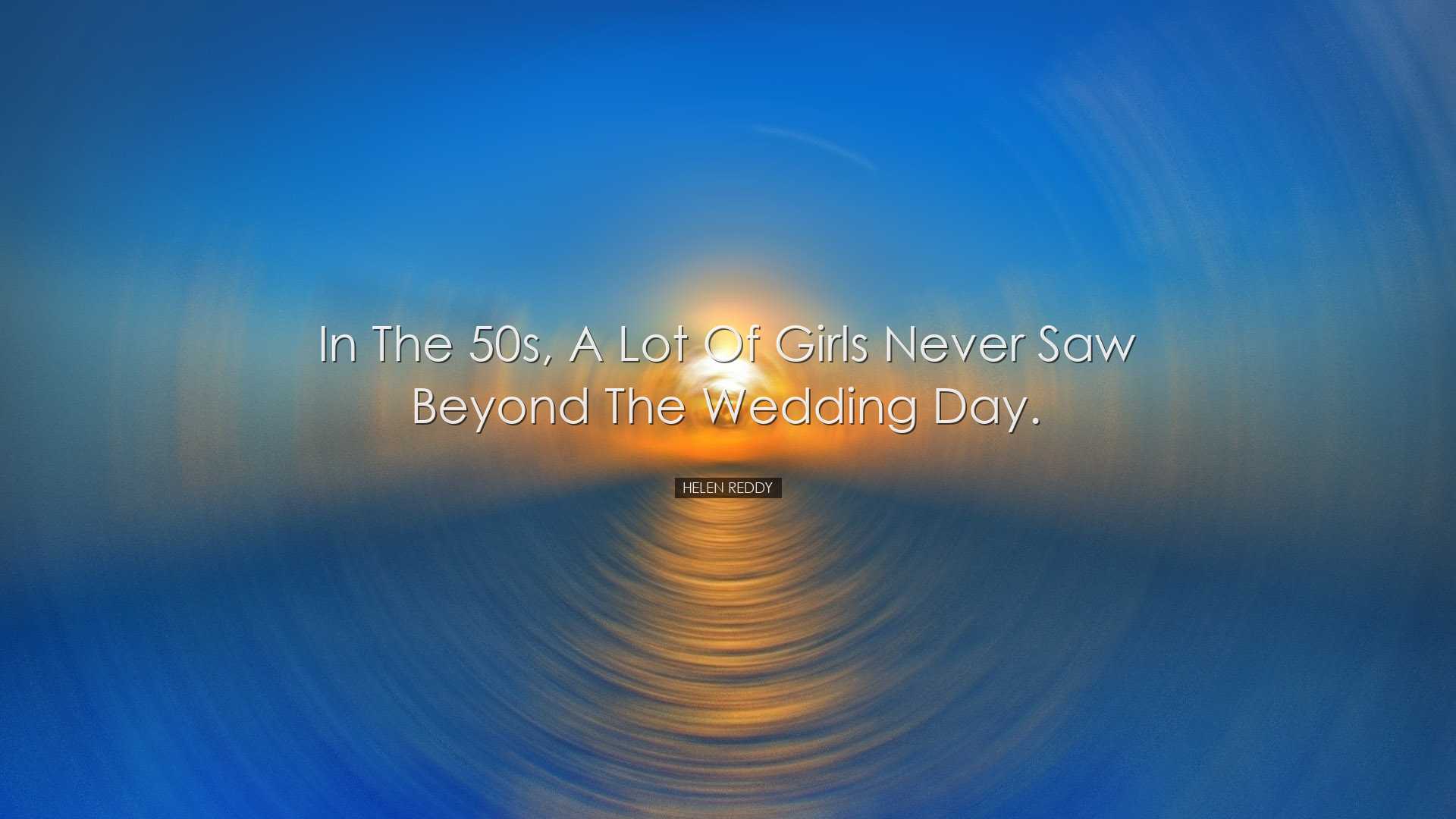 In the 50s, a lot of girls never saw beyond the wedding day. - Hel