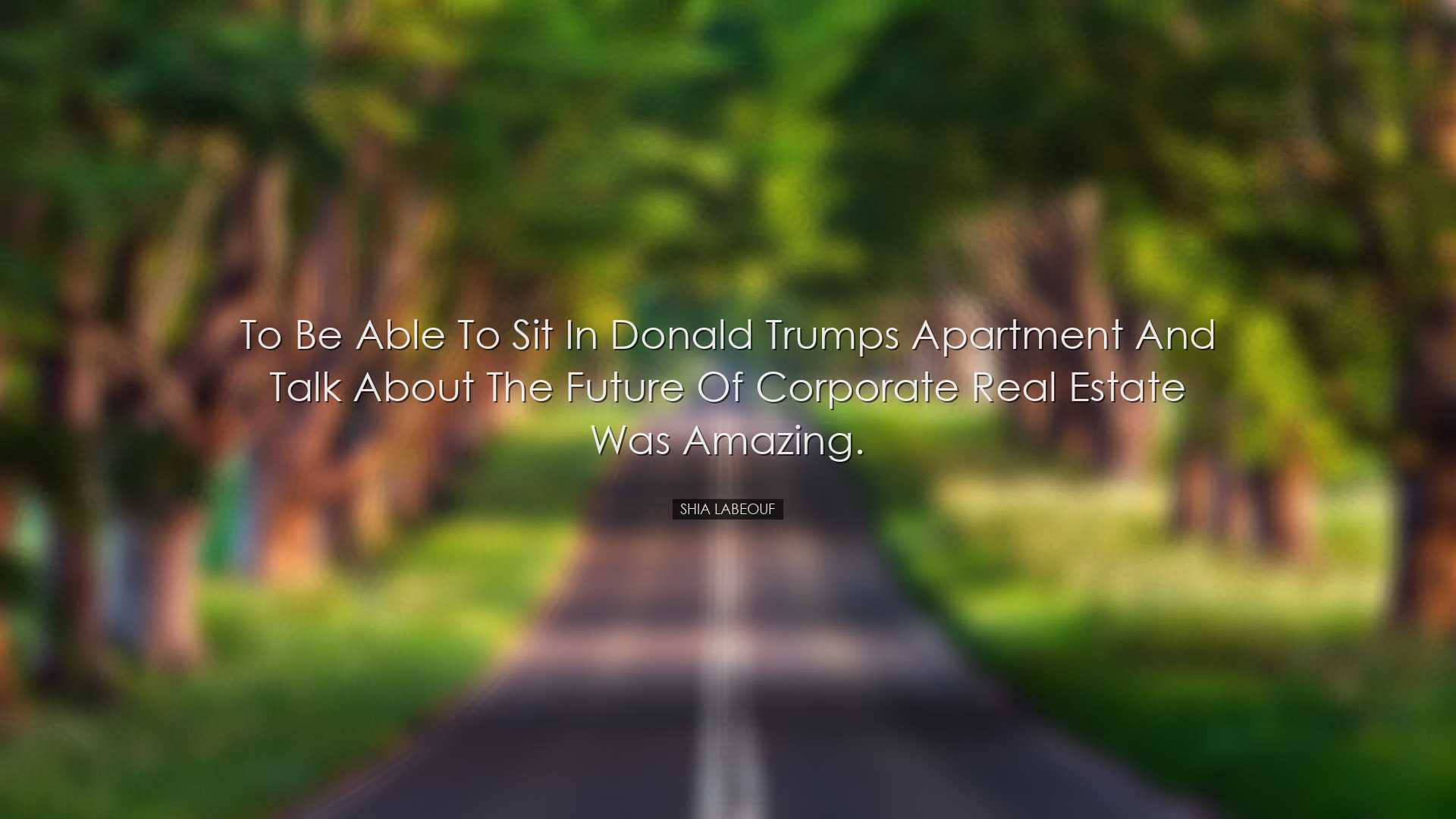 To be able to sit in Donald Trumps apartment and talk about the fu