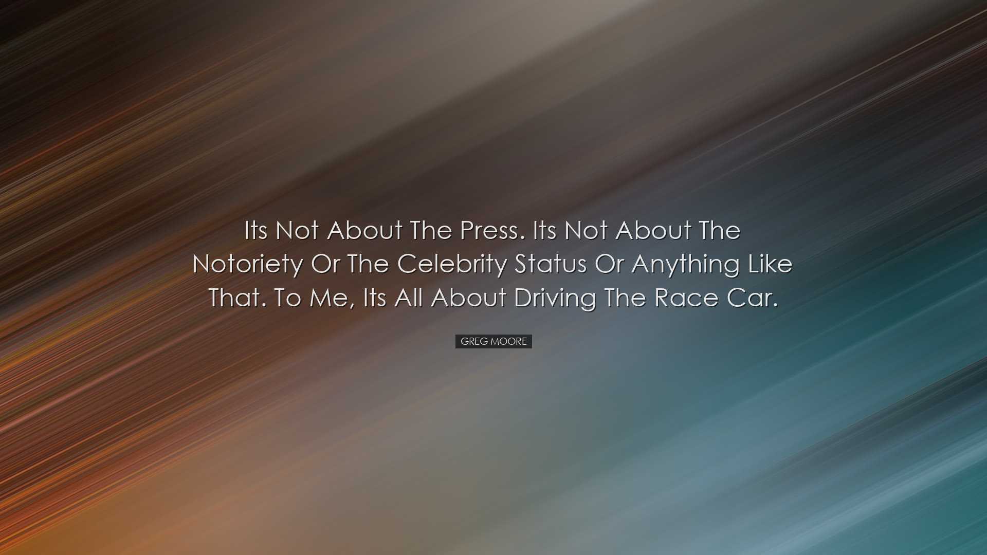 Its not about the press. Its not about the notoriety or the celebr