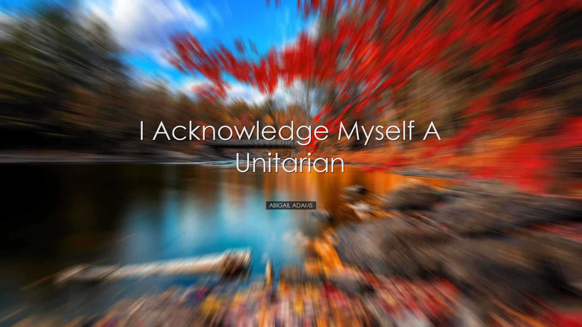 I acknowledge myself a unitarian - Abigail Adams