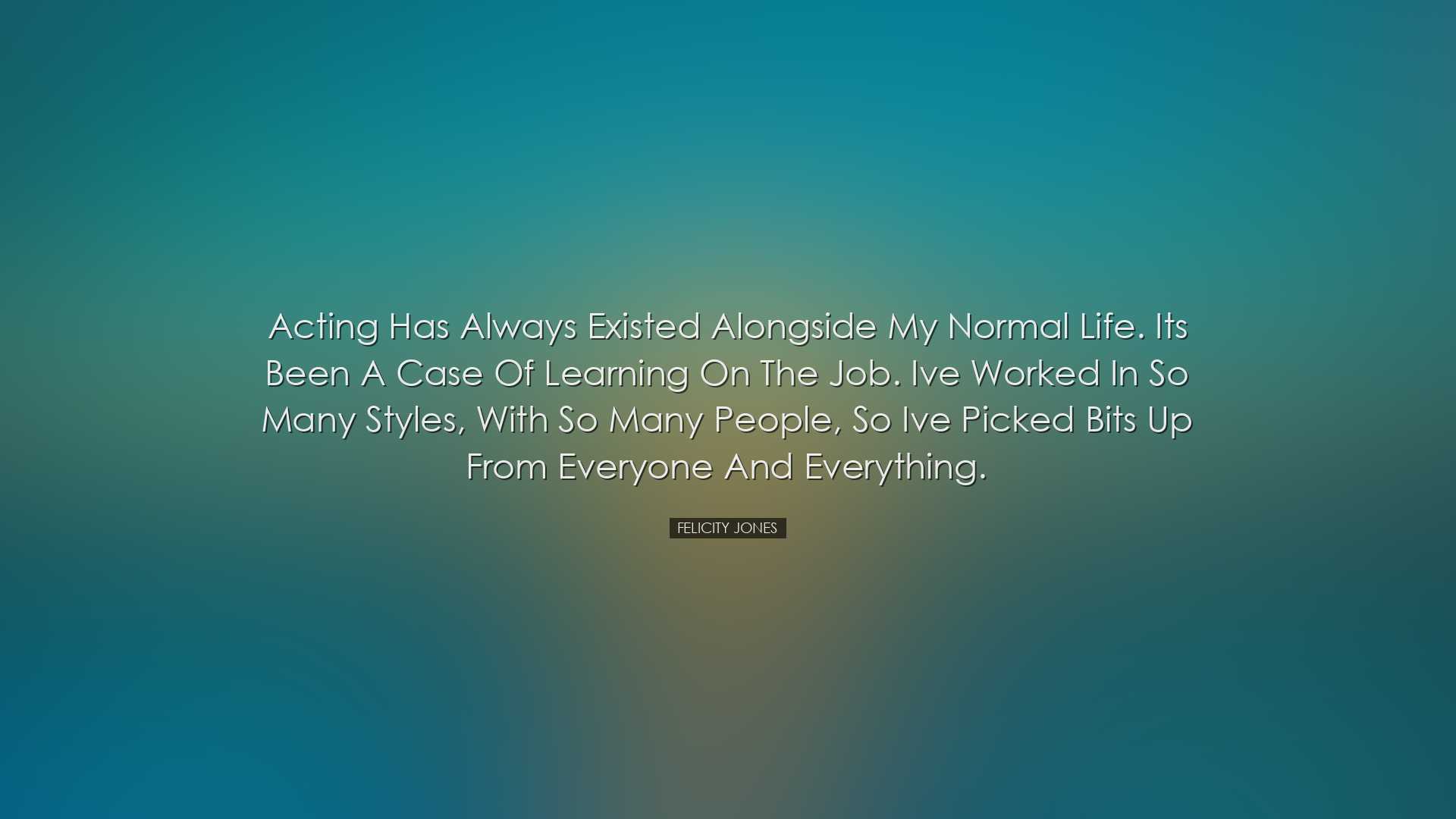 Acting has always existed alongside my normal life. Its been a cas