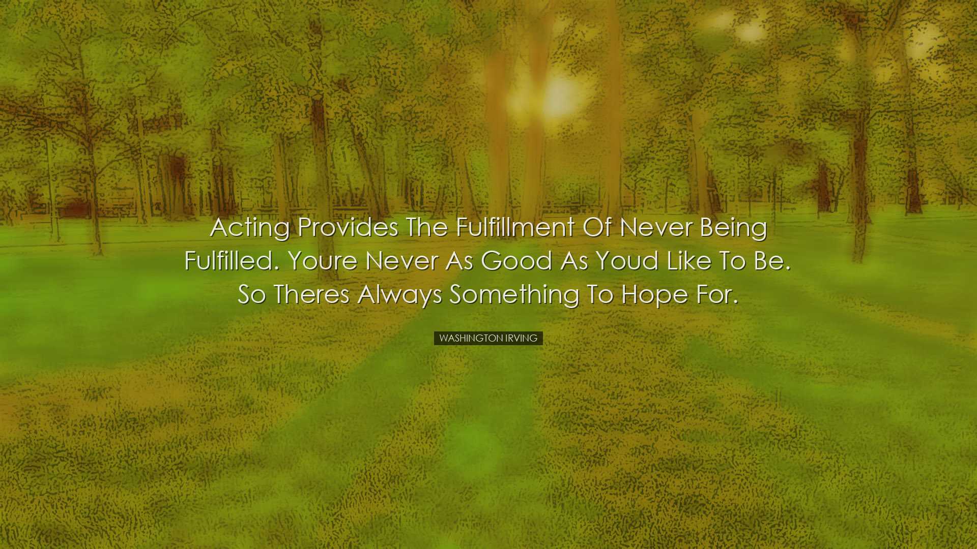 Acting provides the fulfillment of never being fulfilled. Youre ne