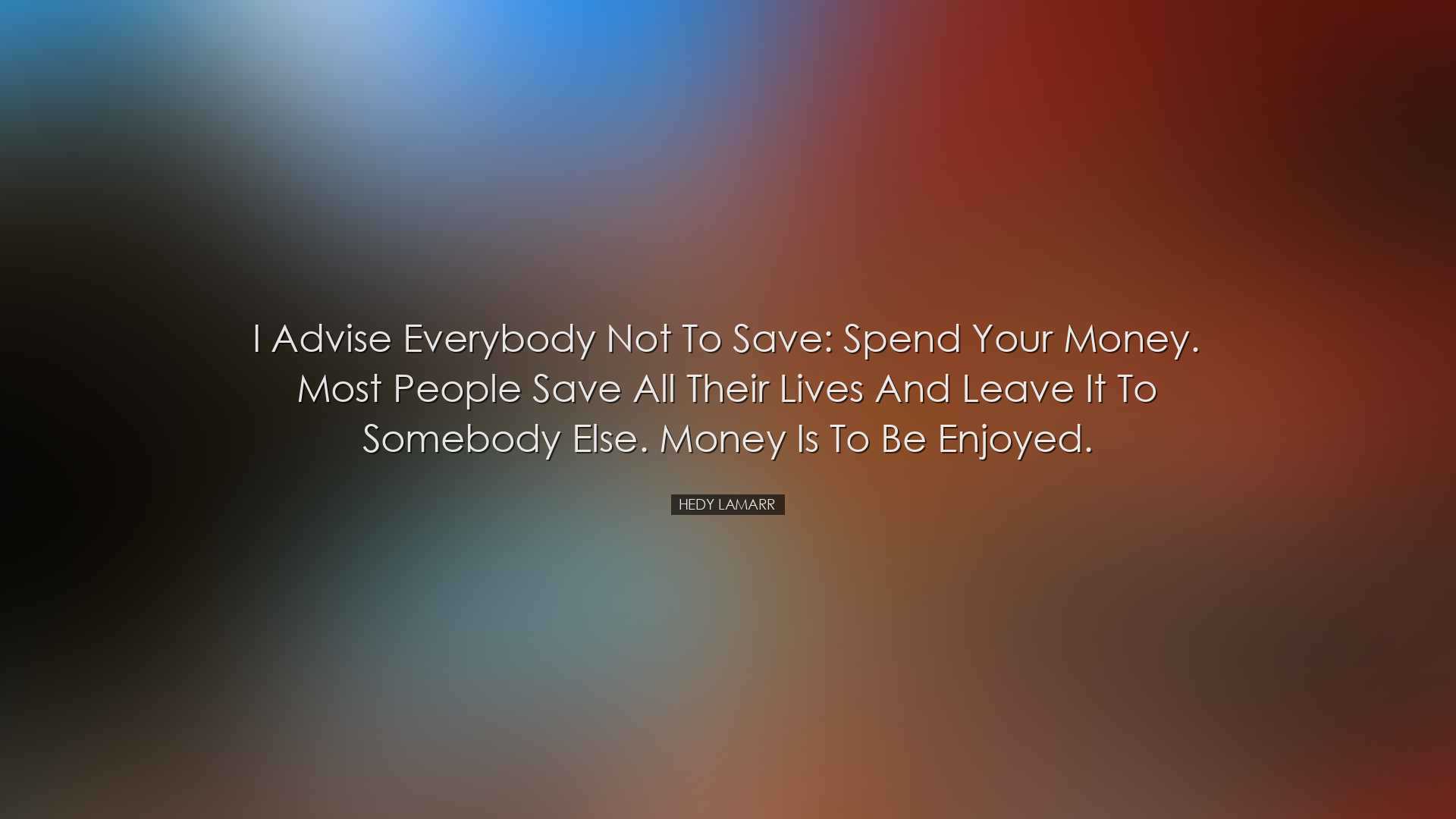 I advise everybody not to save: spend your money. Most people save