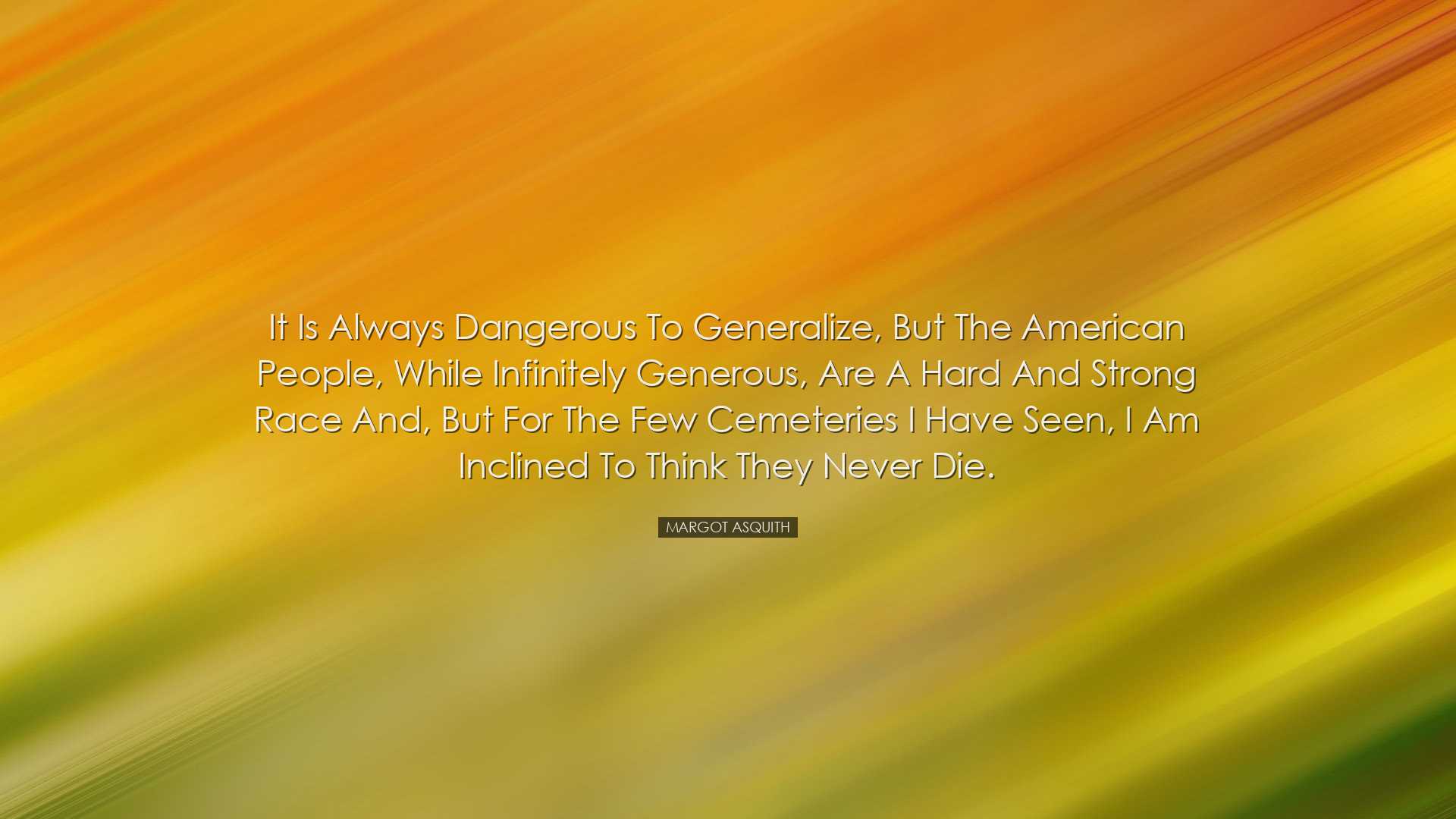 It is always dangerous to generalize, but the American people, whi