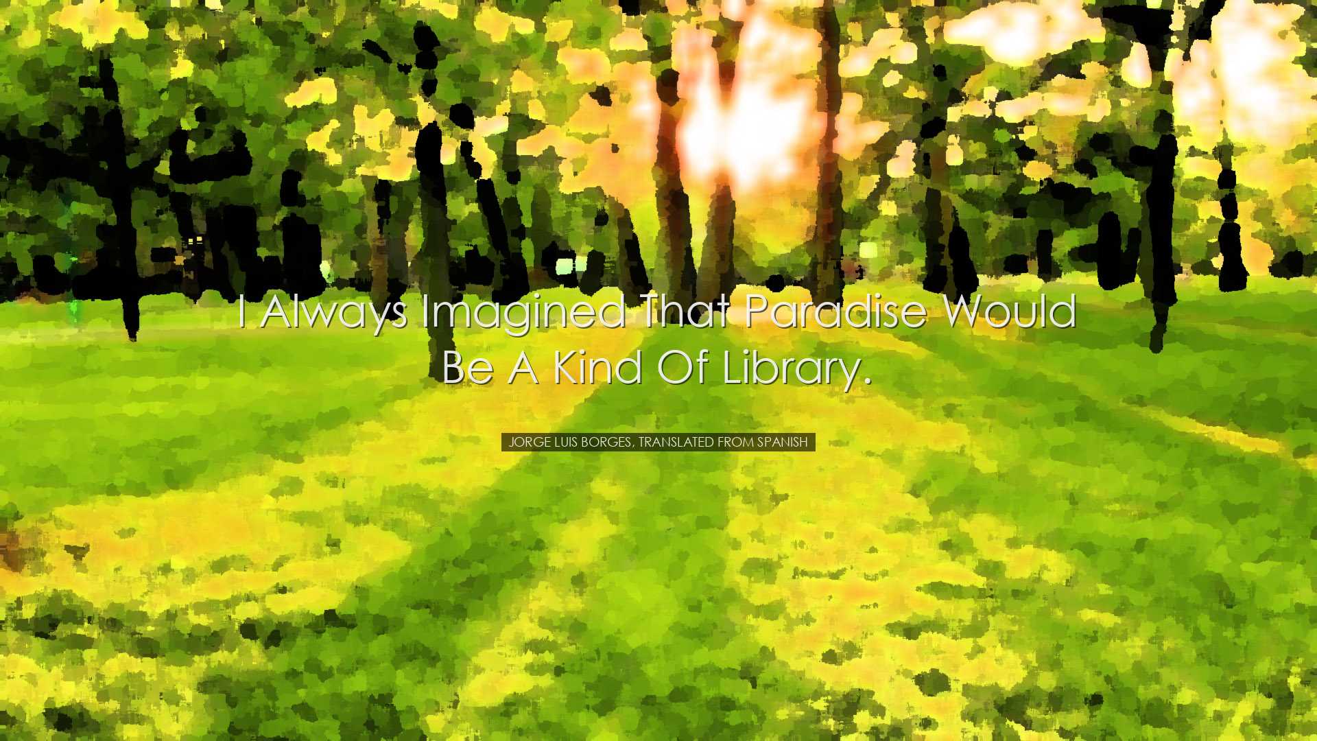 I always imagined that Paradise would be a kind of library. - Jorg