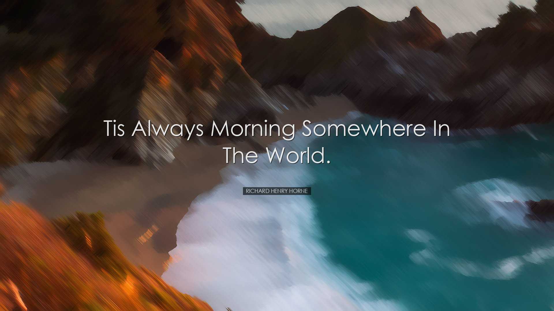 Tis always morning somewhere in the world. - Richard Henry Horne