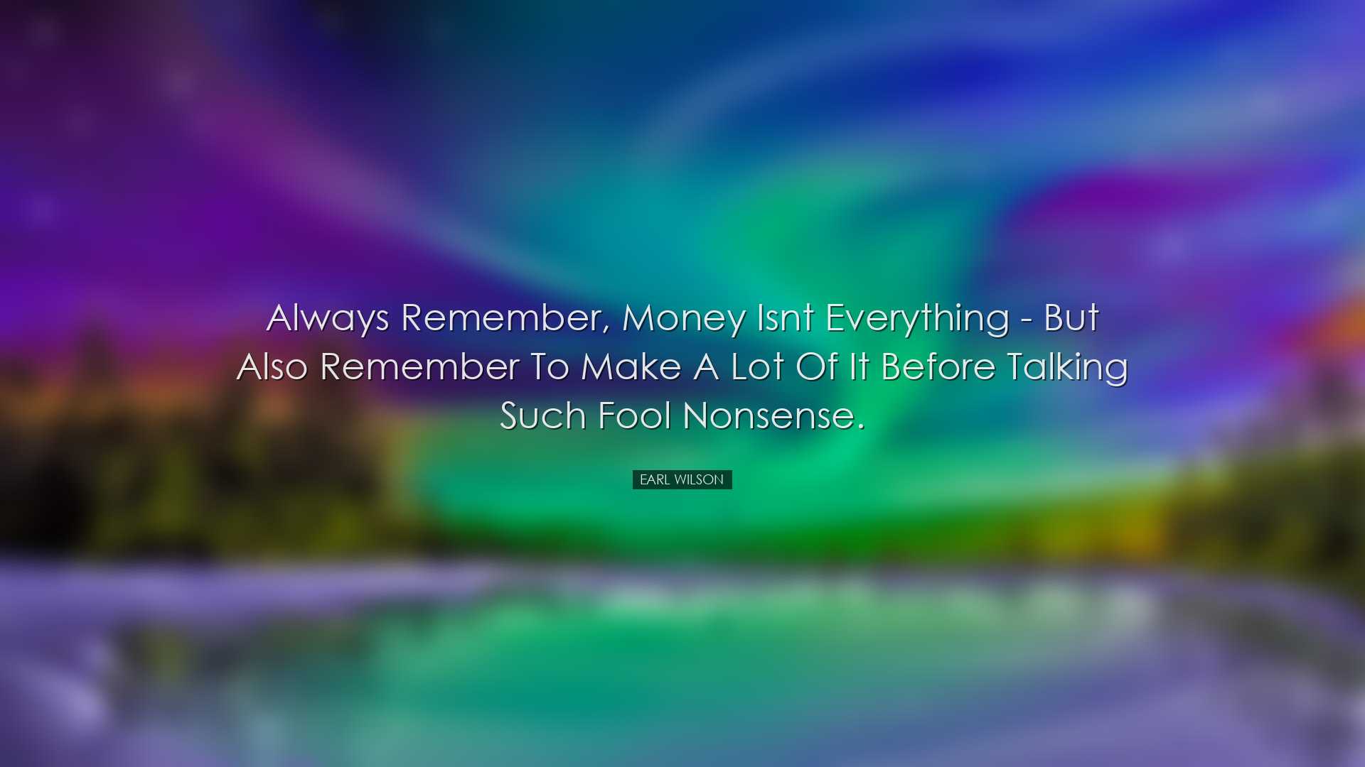 Always remember, money isnt everything - but also remember to make