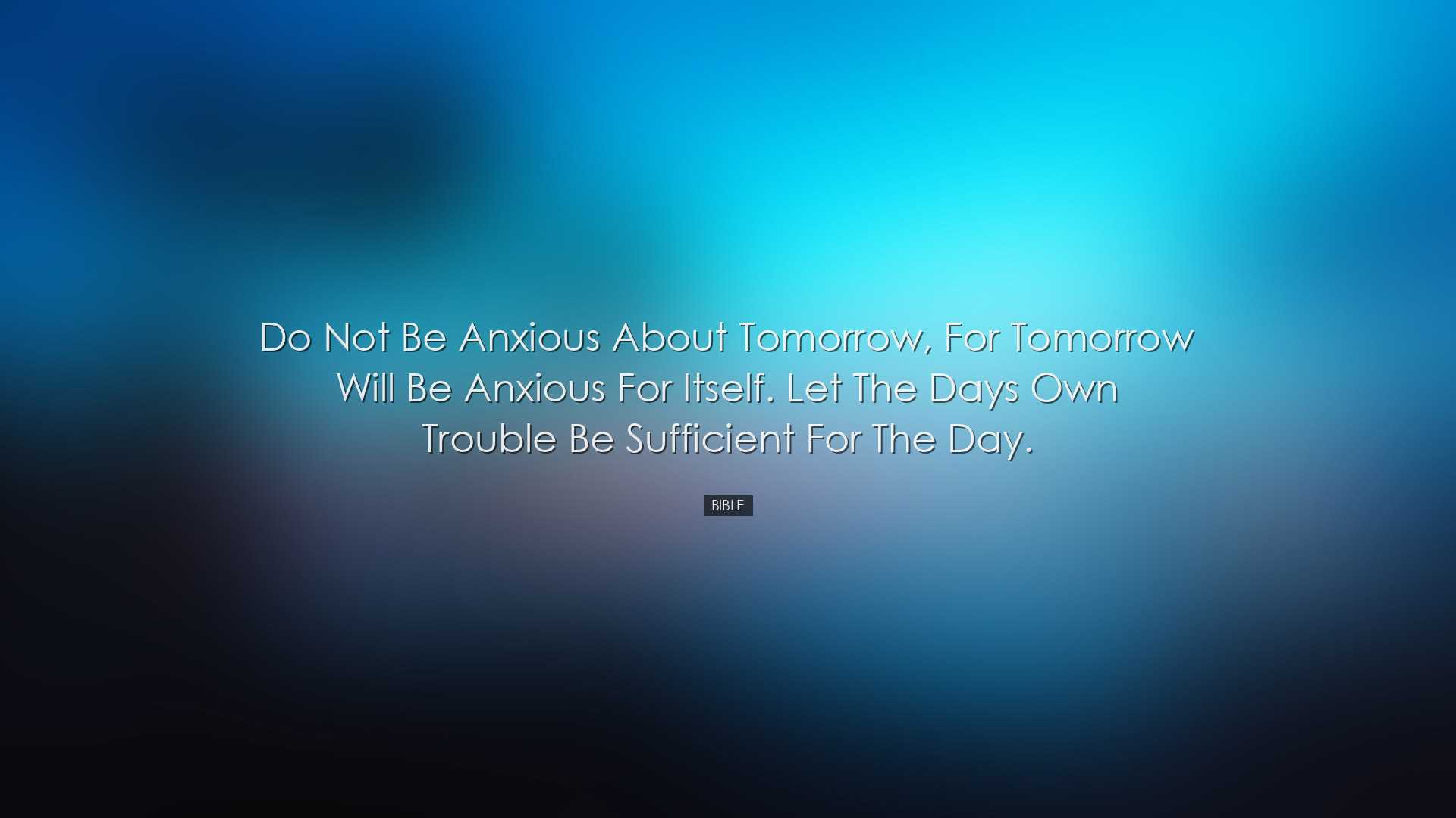 Do not be anxious about tomorrow, for tomorrow will be anxious for