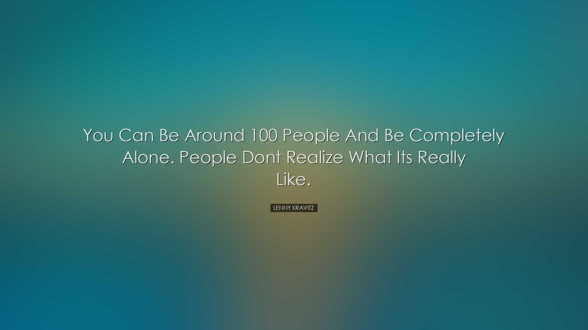 You can be around 100 people and be completely alone. People dont