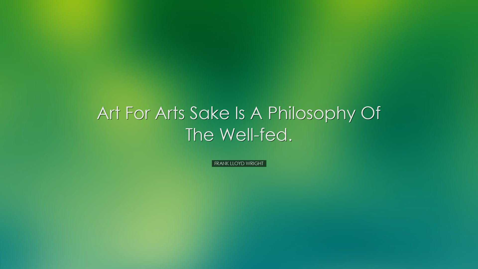 Art for arts sake is a philosophy of the well-fed. - Frank Lloyd W