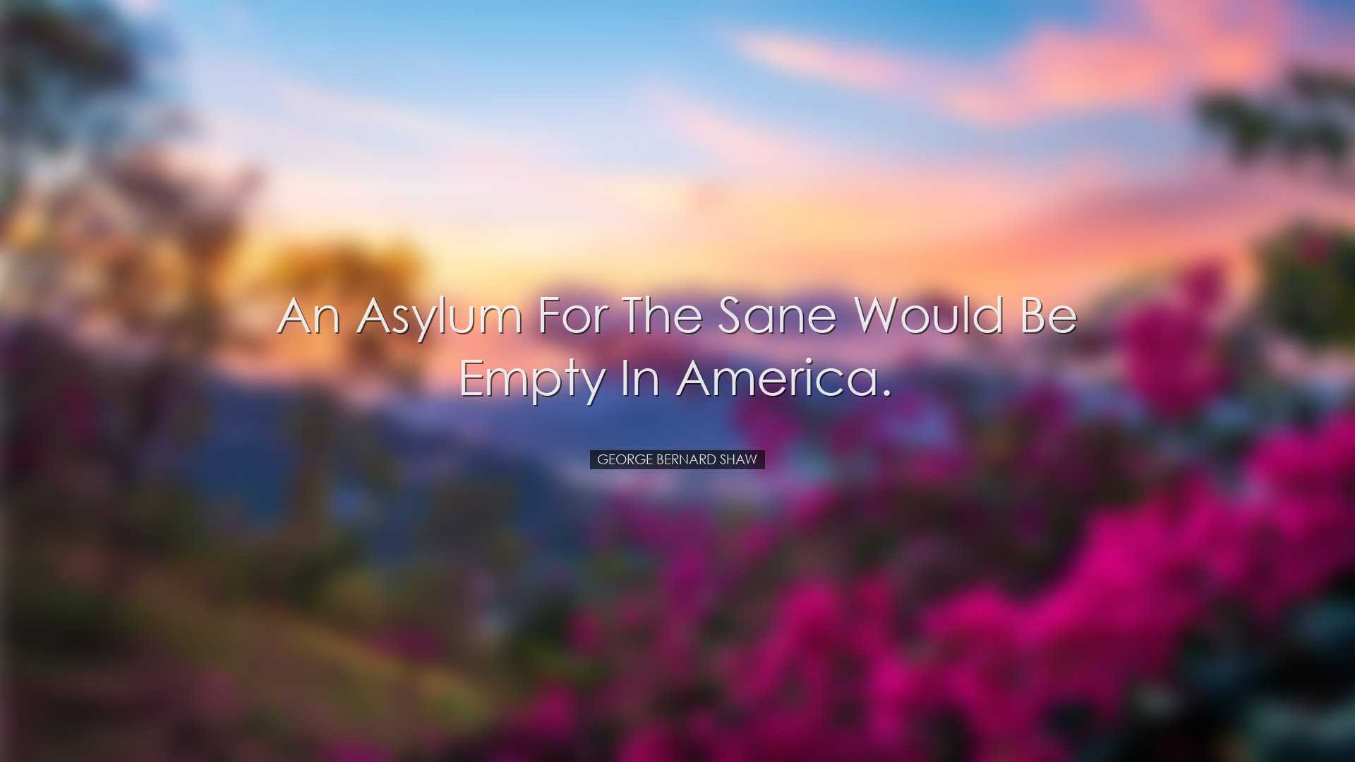 An asylum for the sane would be empty in America. - George Bernard