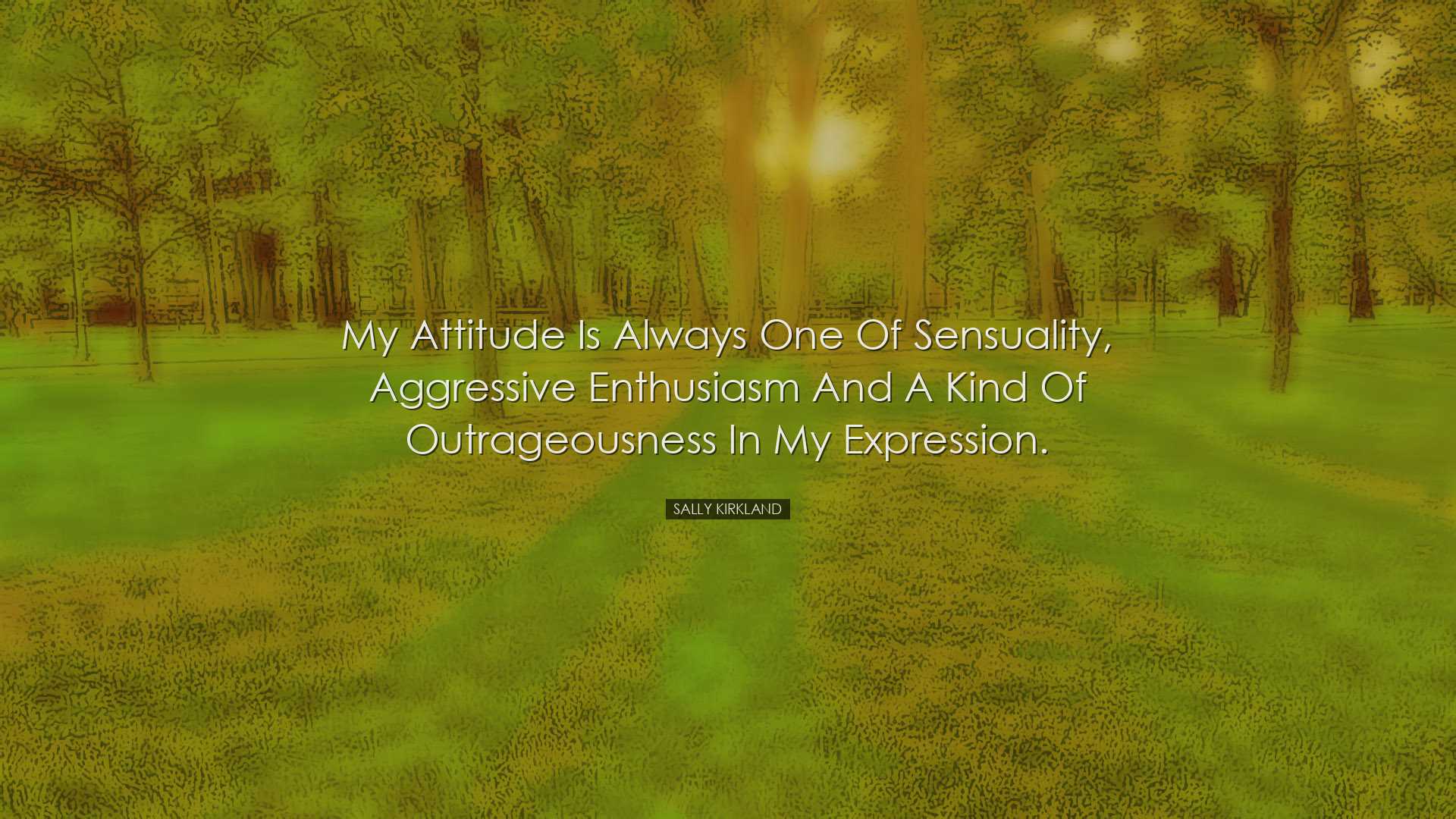 My attitude is always one of sensuality, aggressive enthusiasm and