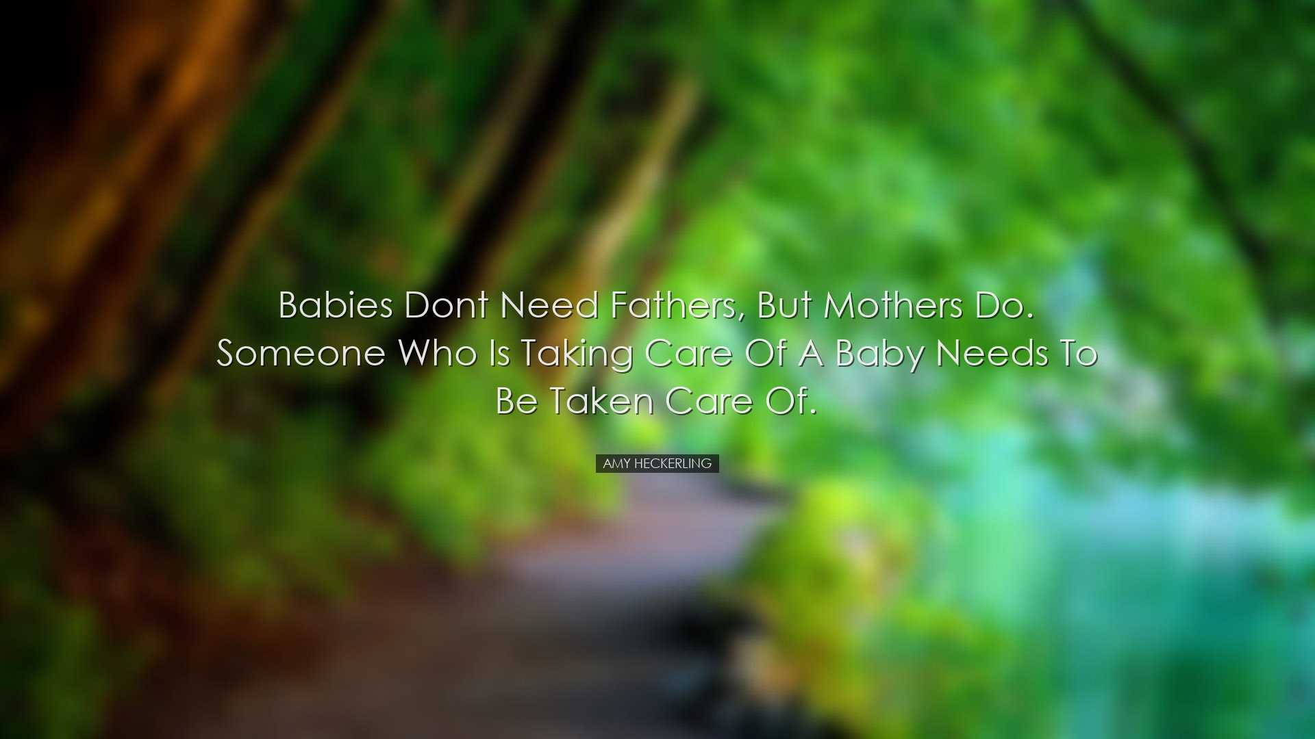 Babies dont need fathers, but mothers do. Someone who is taking ca