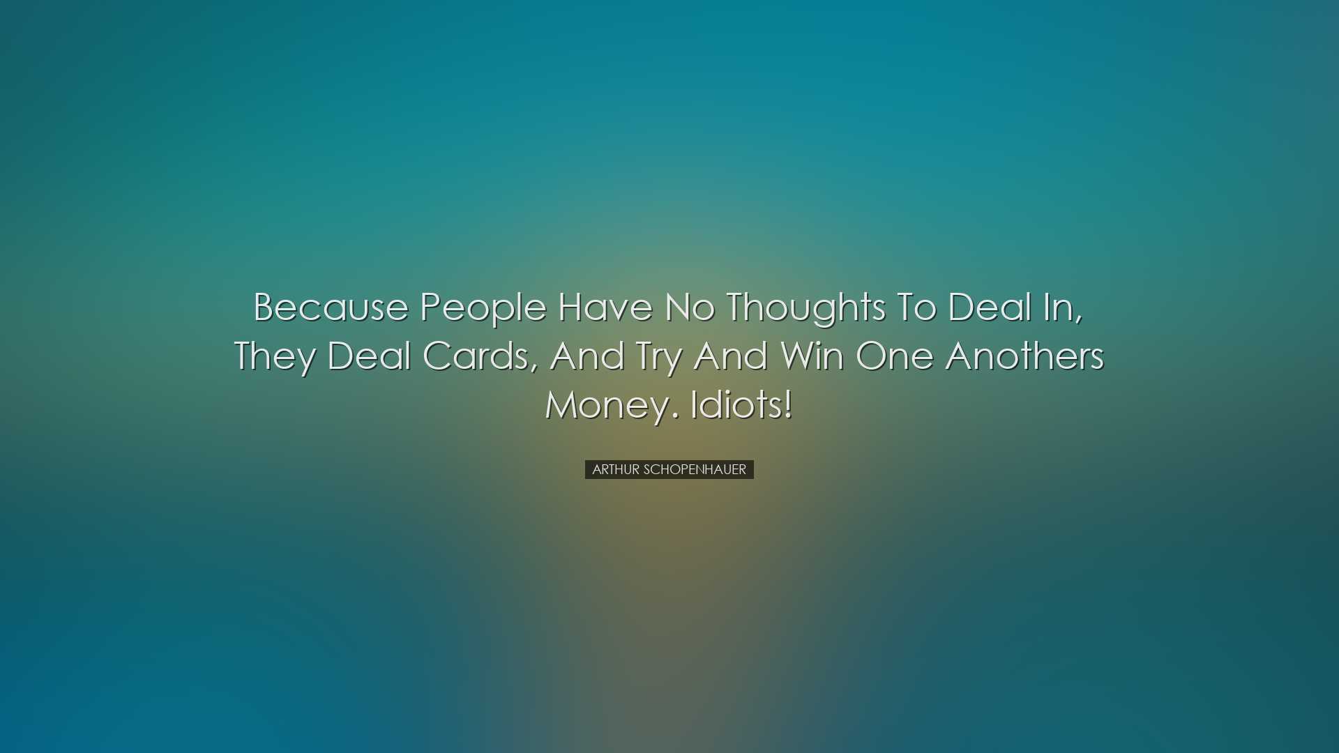 Because people have no thoughts to deal in, they deal cards, and t