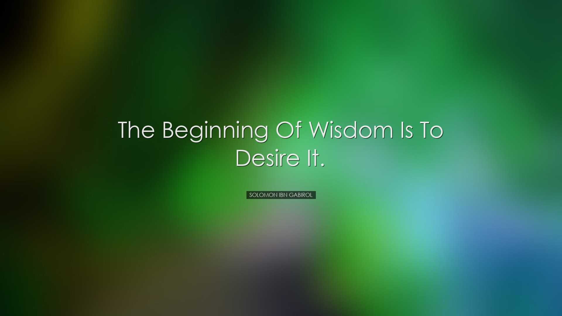 The beginning of wisdom is to desire it. - Solomon Ibn Gabirol