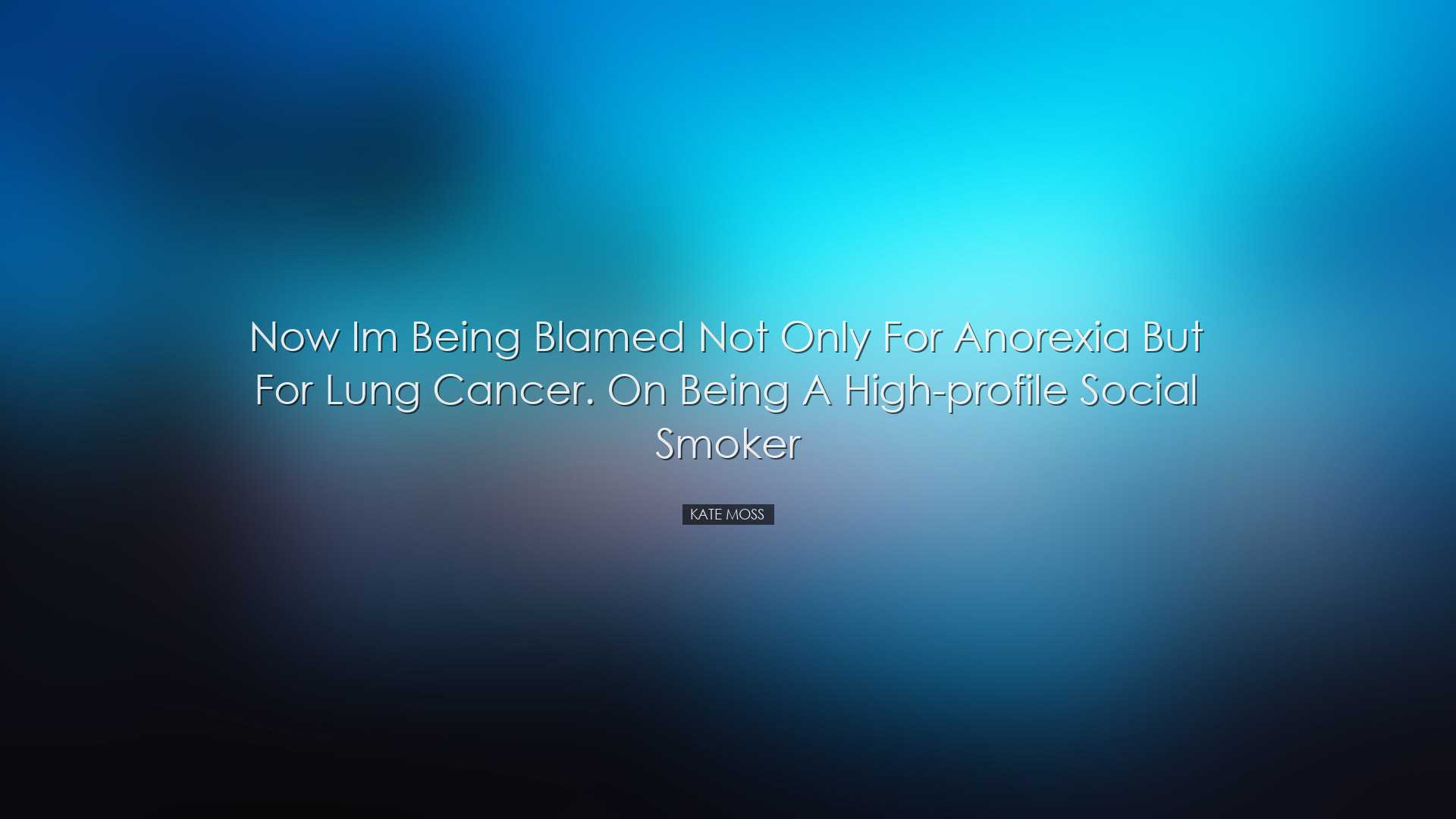Now Im being blamed not only for anorexia but for lung cancer. On