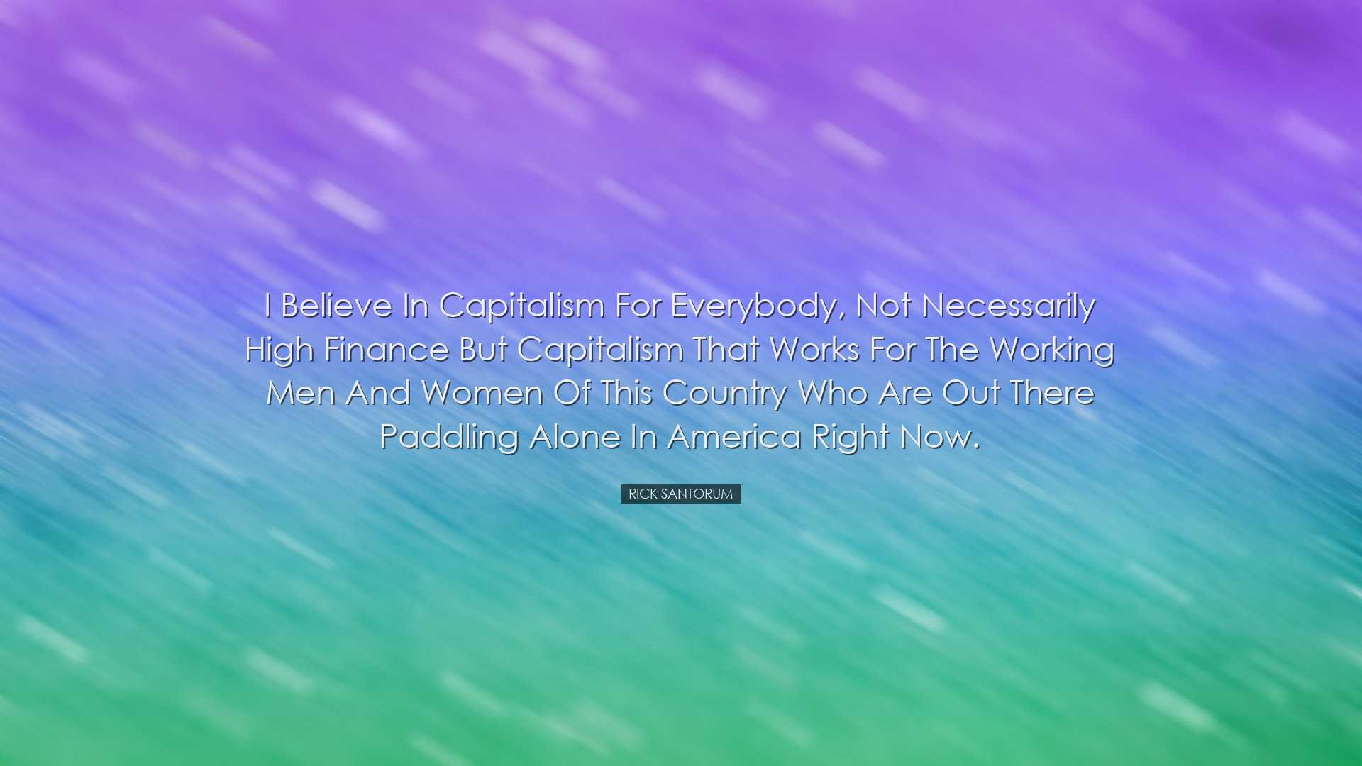 I believe in capitalism for everybody, not necessarily high financ