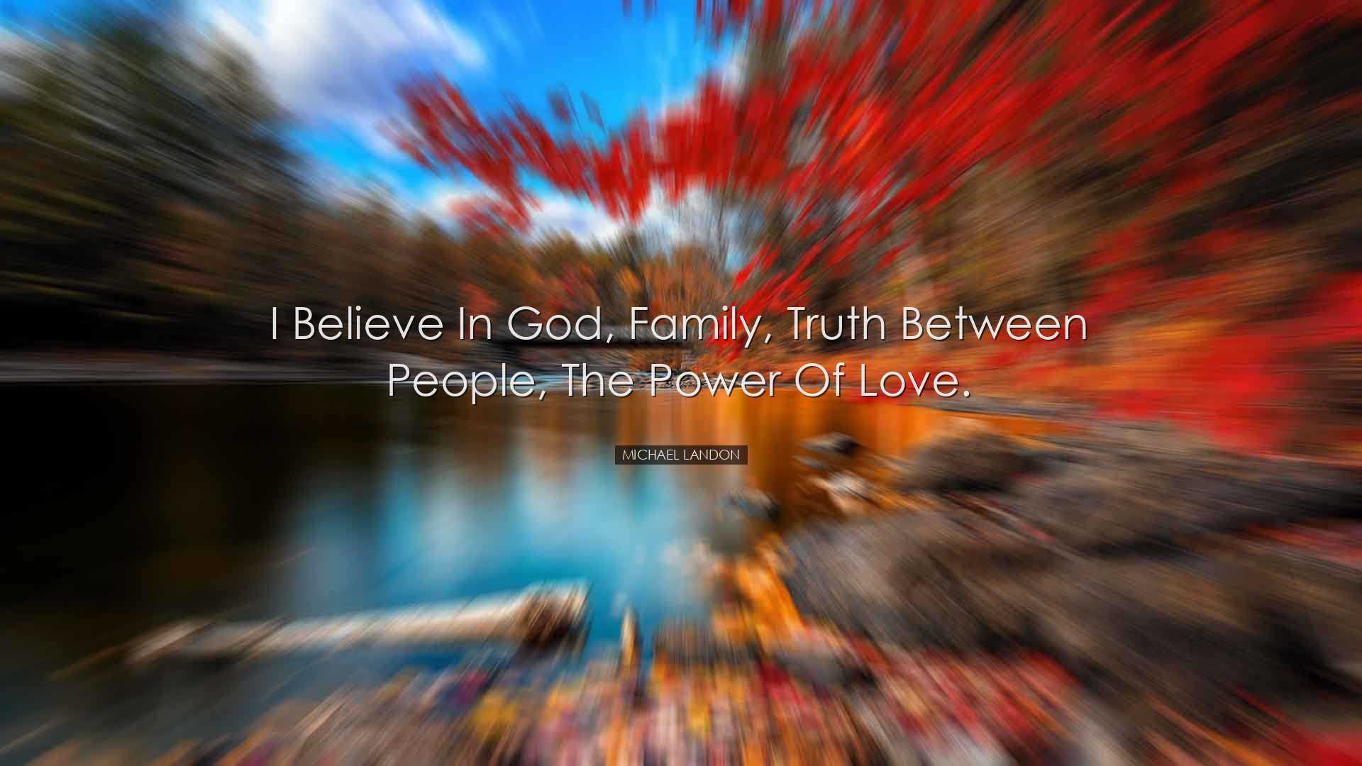 I believe in God, family, truth between people, the power of love.