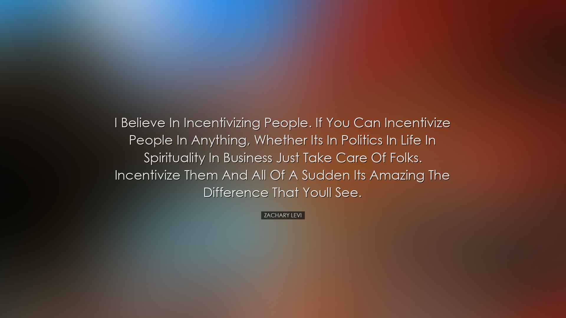 I believe in incentivizing people. If you can incentivize people i