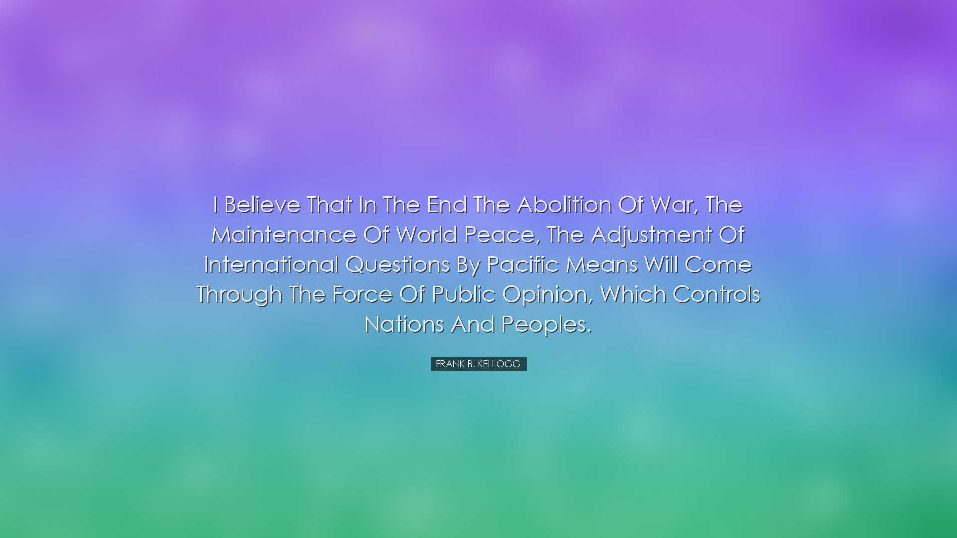 I believe that in the end the abolition of war, the maintenance of