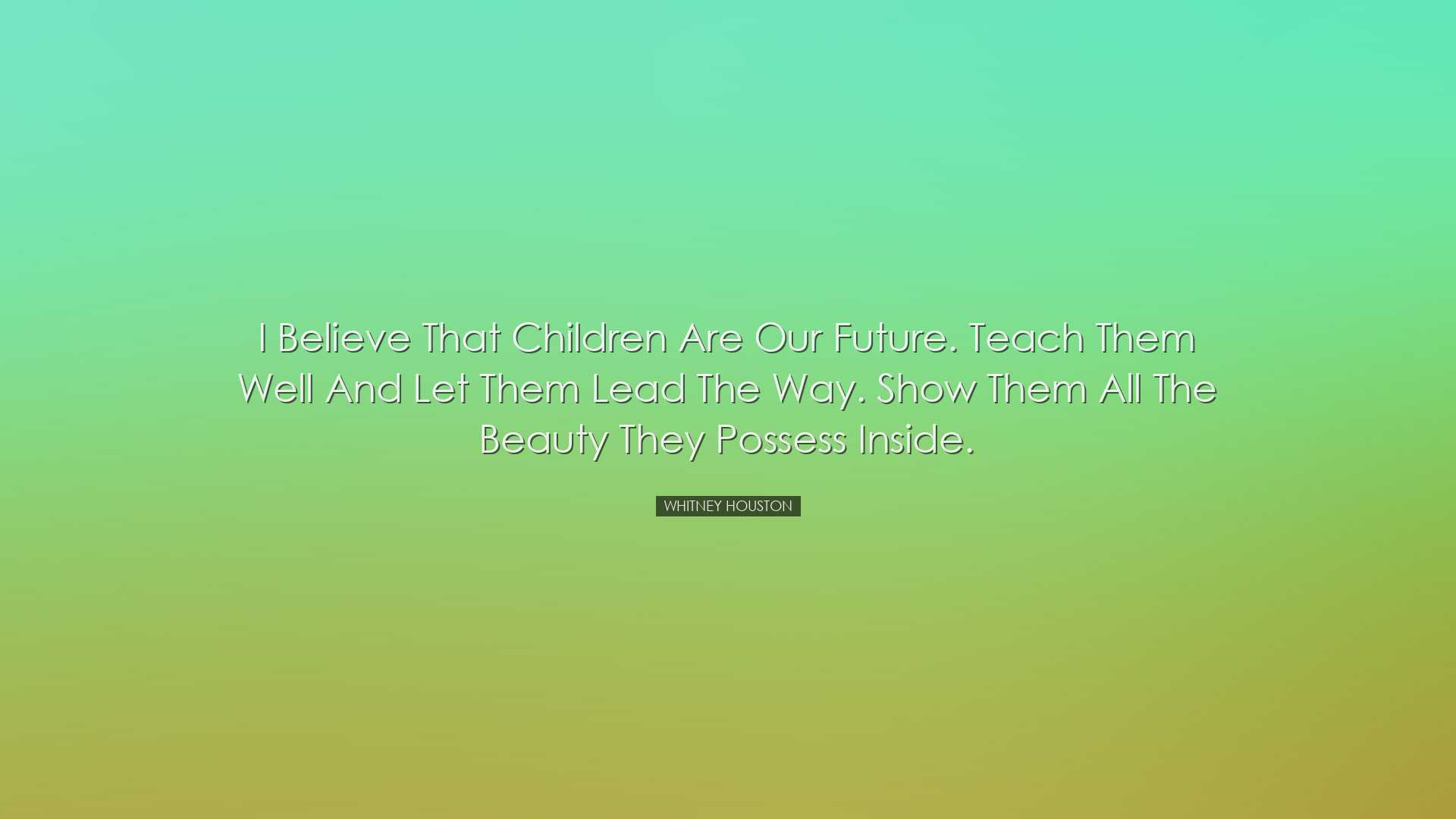 I believe that children are our future. Teach them well and let th