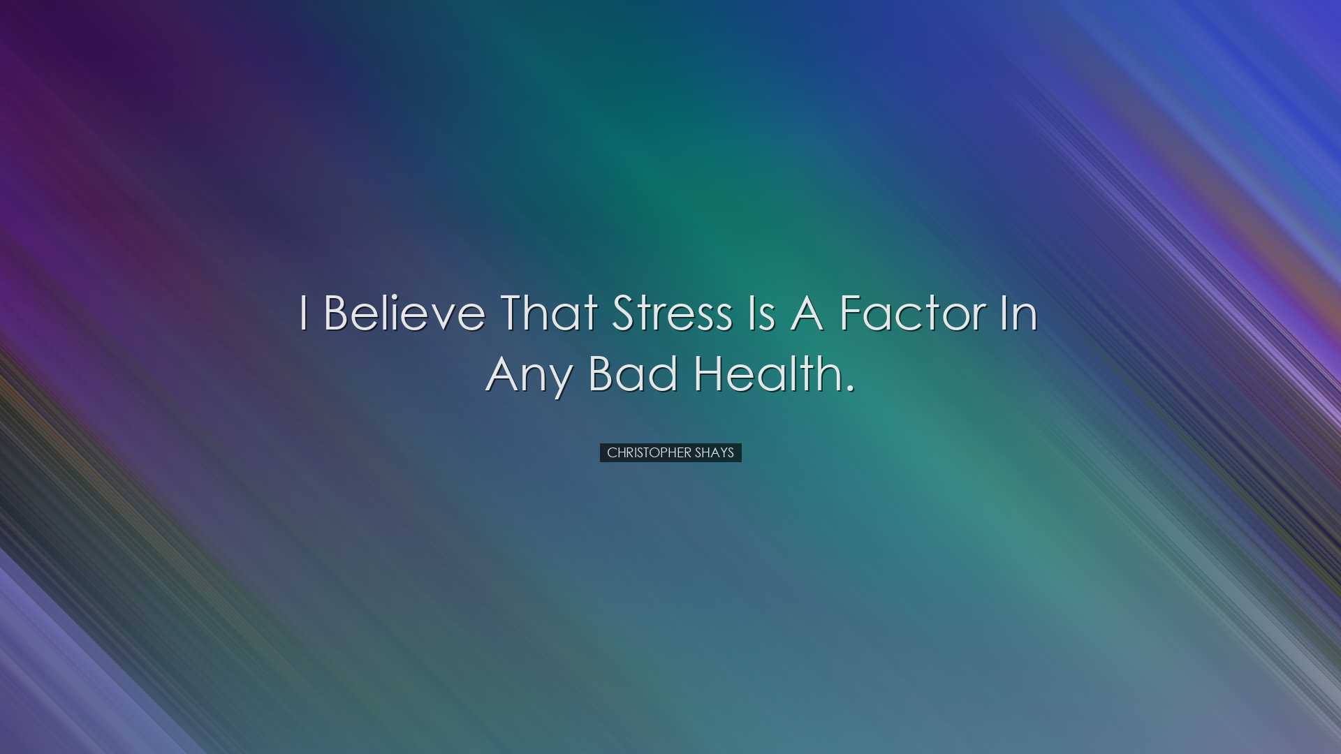 I believe that stress is a factor in any bad health. - Christopher