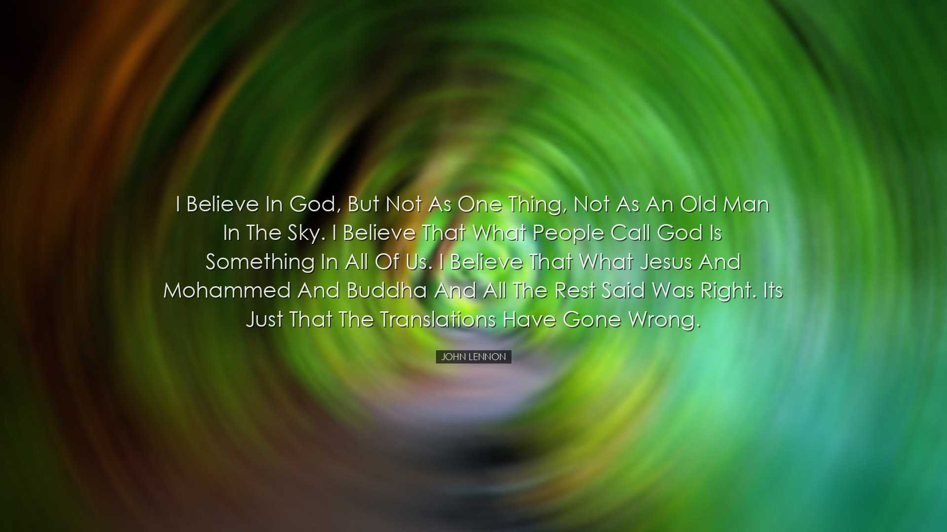 I believe in God, but not as one thing, not as an old man in the s