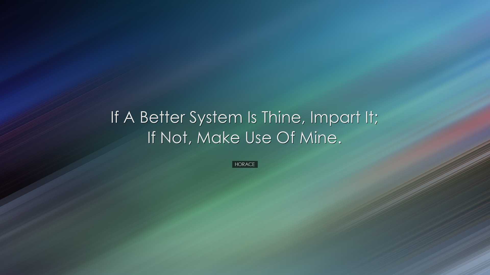 If a better system is thine, impart it; if not, make use of mine.