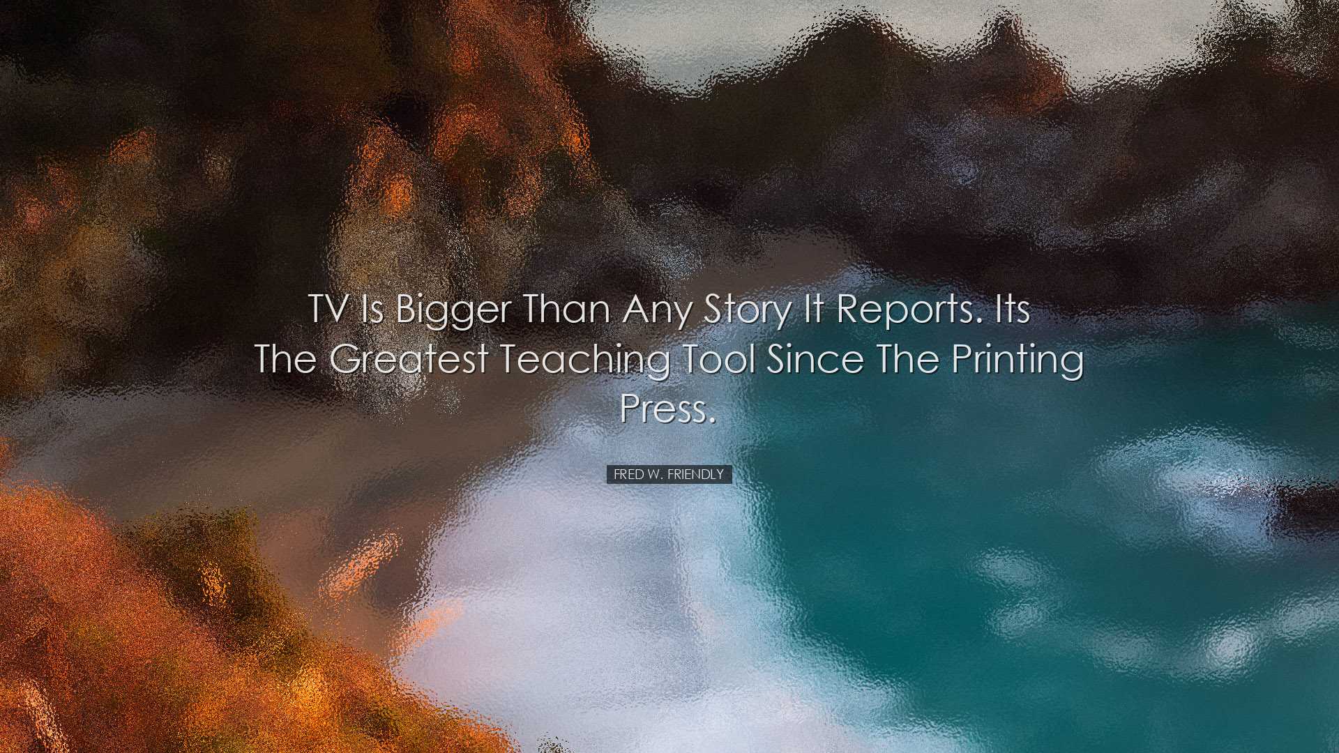 TV is bigger than any story it reports. Its the greatest teaching