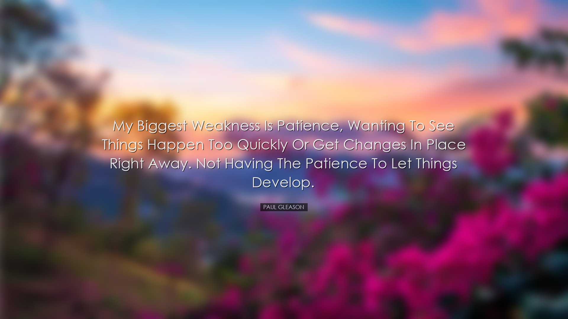 My biggest weakness is patience, wanting to see things happen too