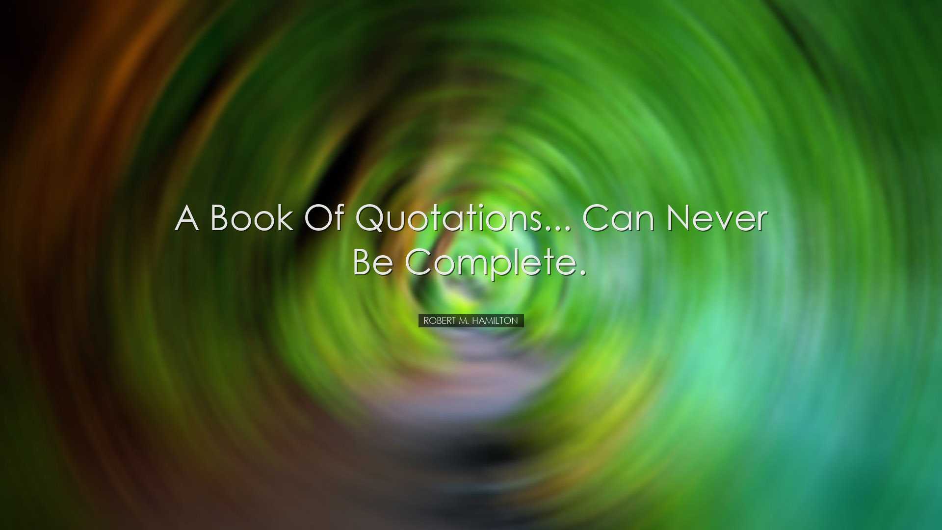 A book of quotations... can never be complete. - Robert M. Hamilto