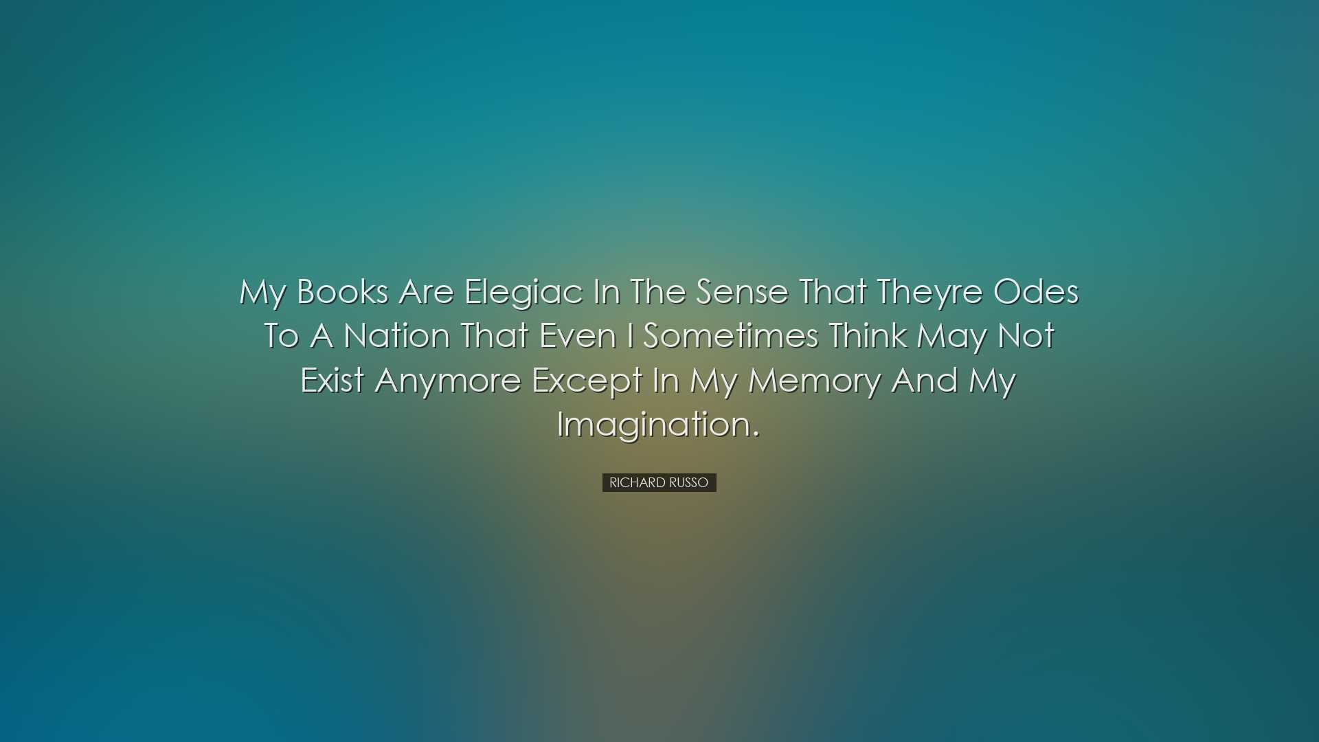 My books are elegiac in the sense that theyre odes to a nation tha