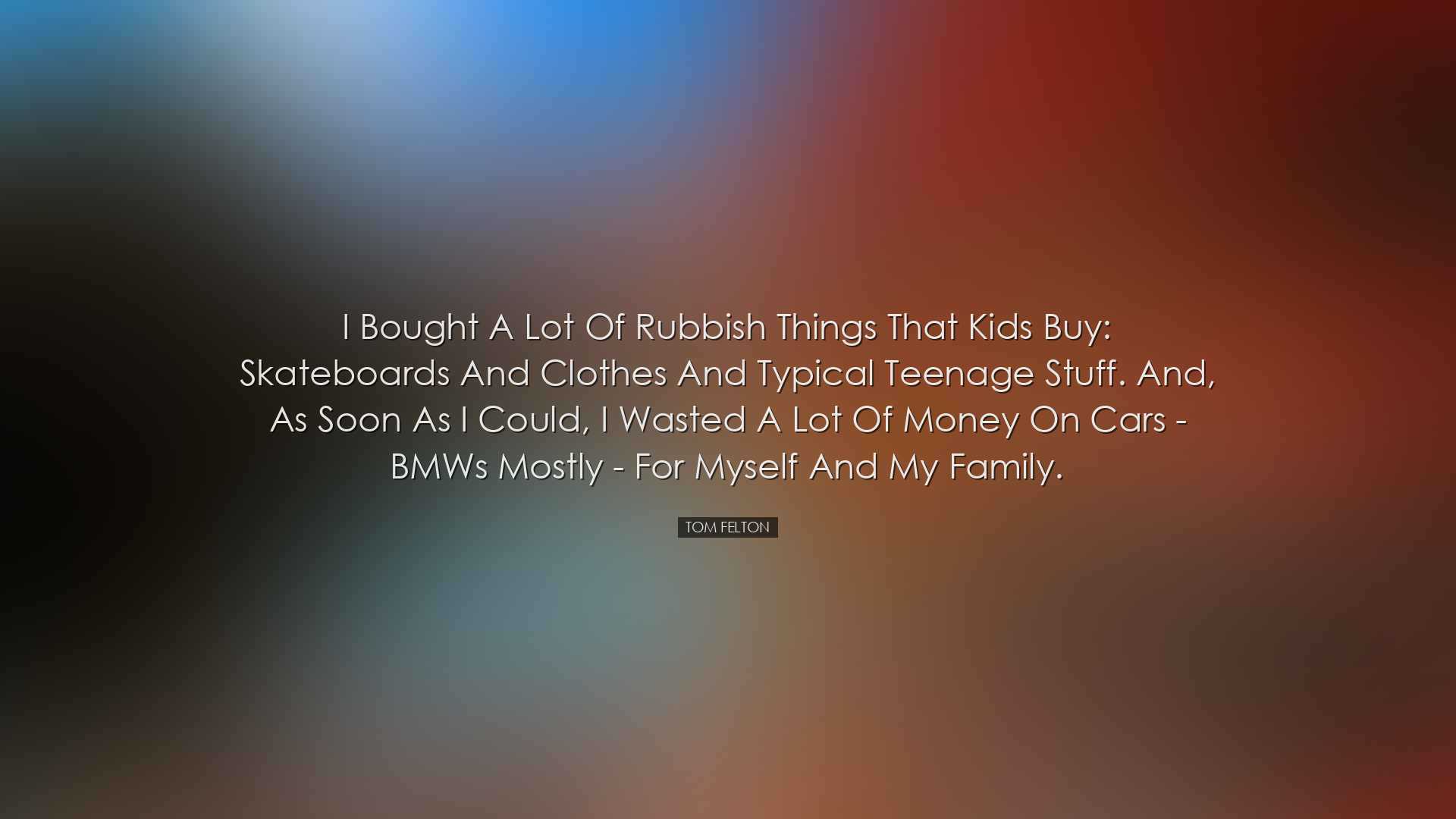I bought a lot of rubbish things that kids buy: skateboards and cl