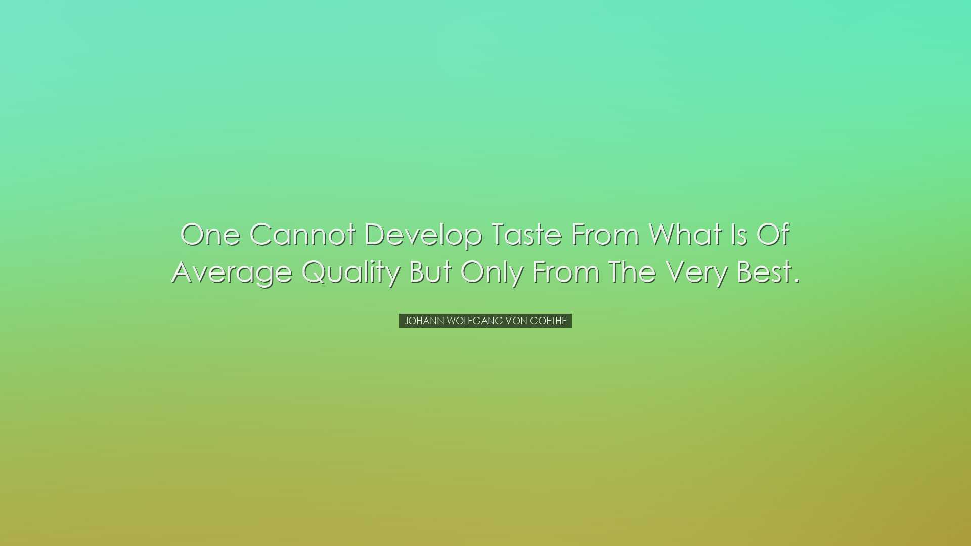 One cannot develop taste from what is of average quality but only