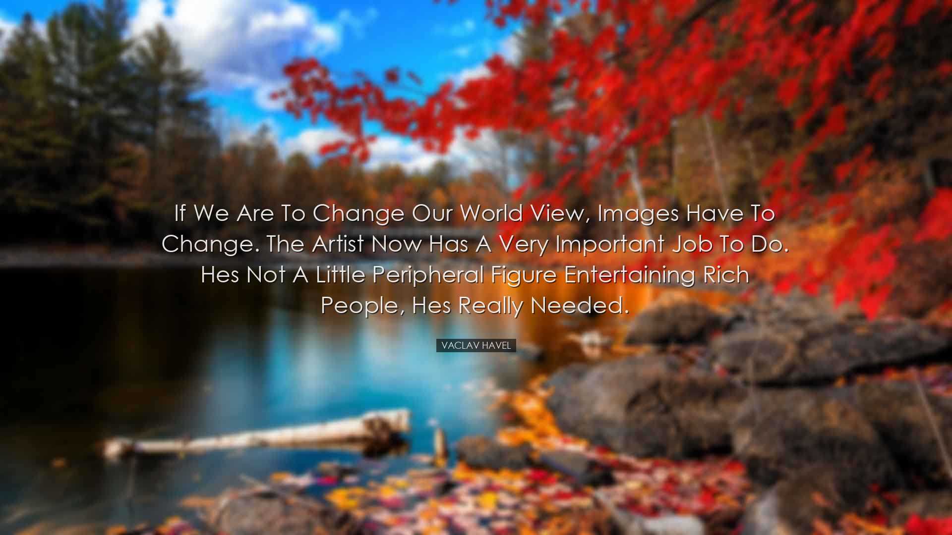 If we are to change our world view, images have to change. The art
