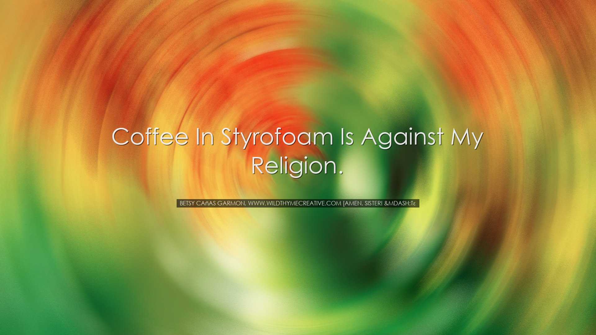 Coffee in styrofoam is against my religion. - Betsy Cañas Gar