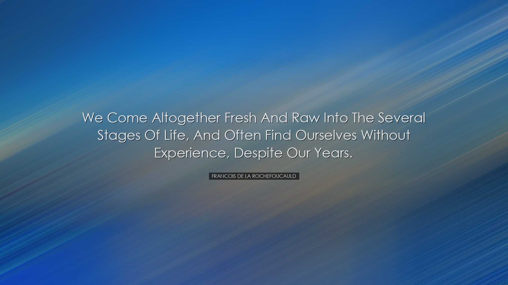 We come altogether fresh and raw into the several stages of life,