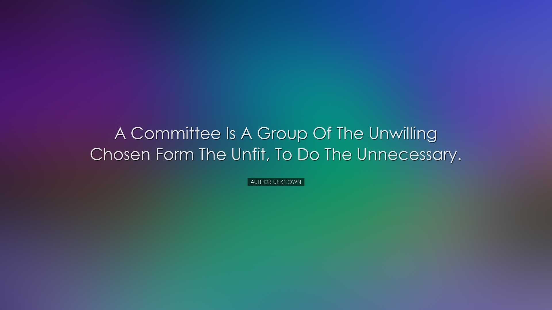 A committee is a group of the unwilling chosen form the unfit, to