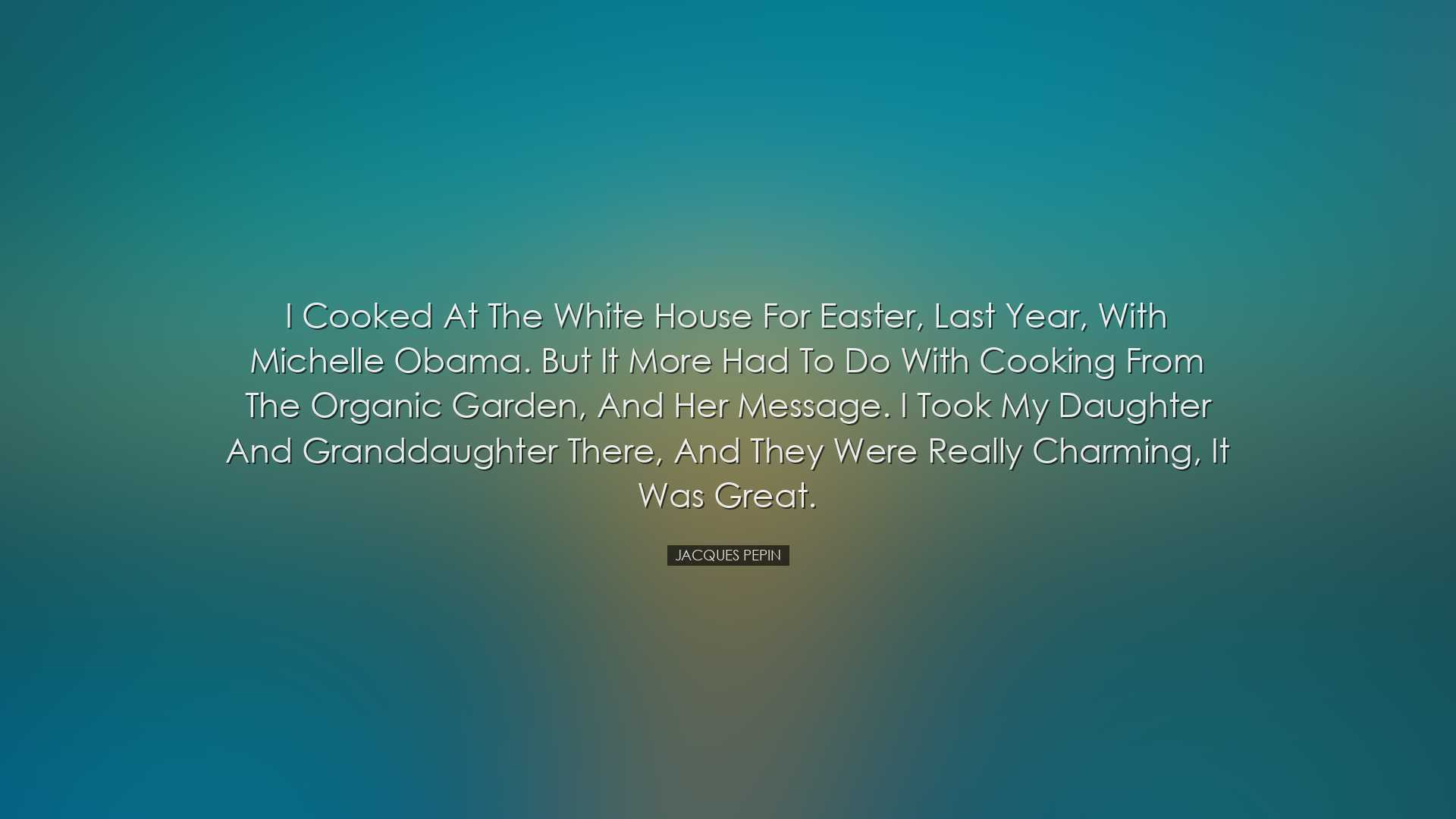 I cooked at the White House for Easter, last year, with Michelle O