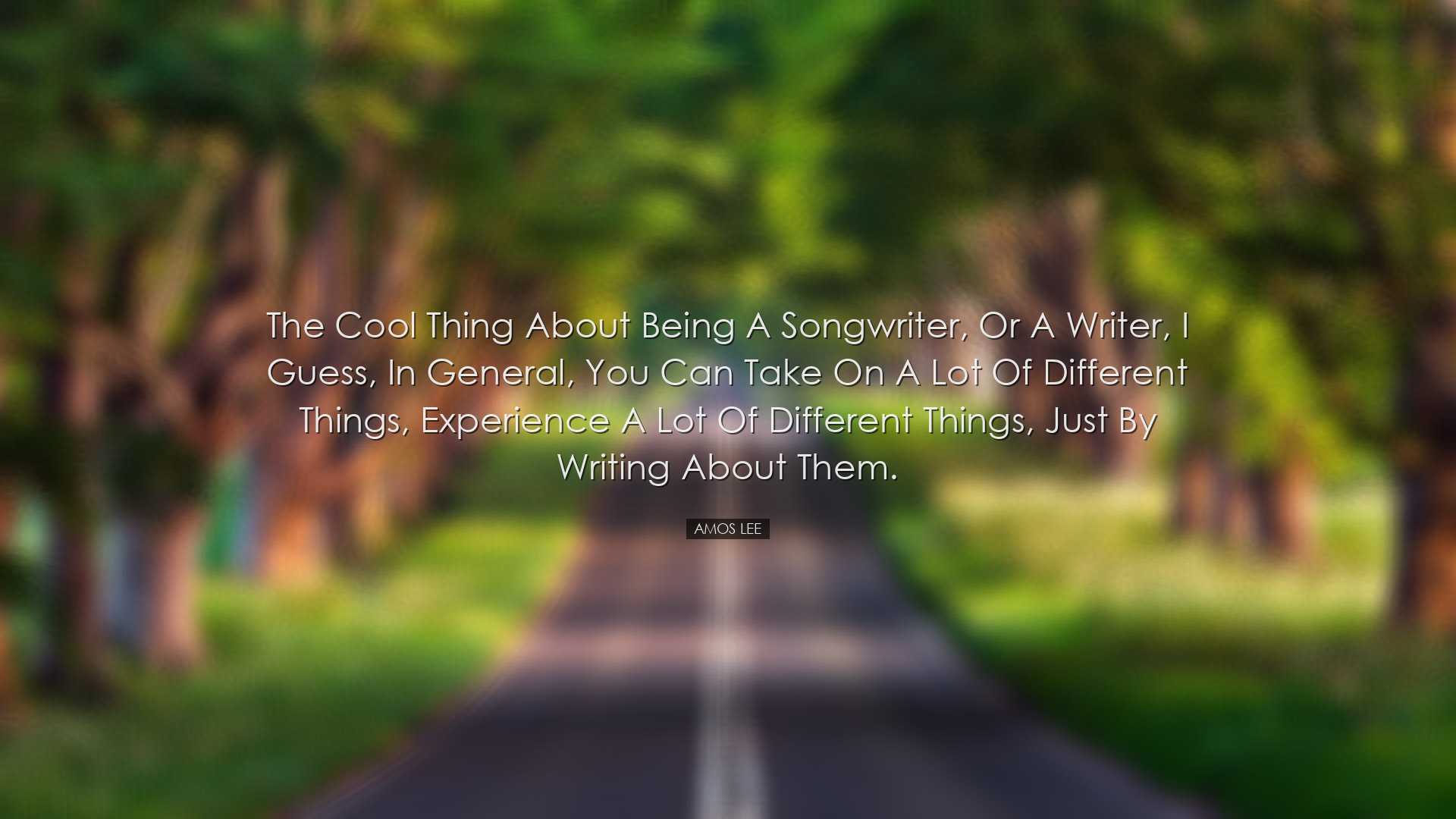 The cool thing about being a songwriter, or a writer, I guess, in