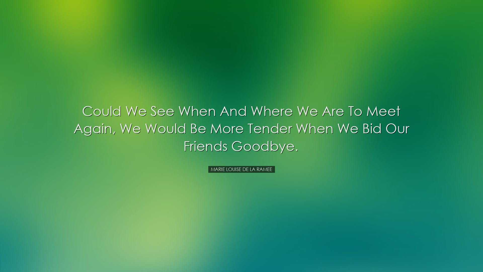 Could we see when and where we are to meet again, we would be more