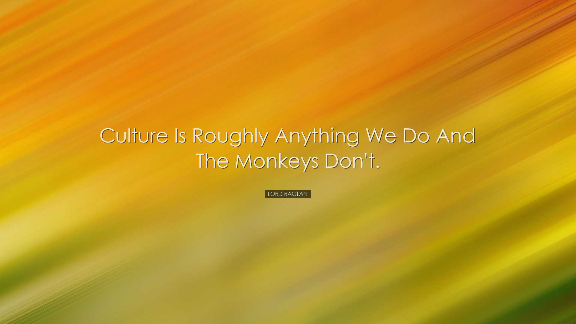 Culture is roughly anything we do and the monkeys don't. - Lord Ra