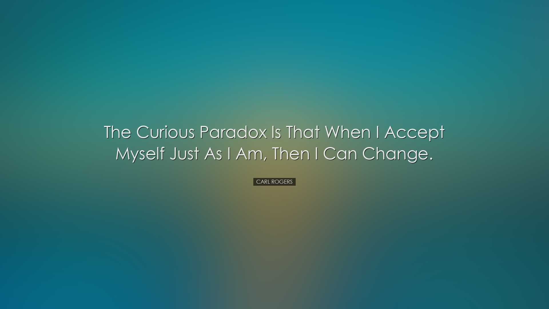 The curious paradox is that when I accept myself just as I am, the