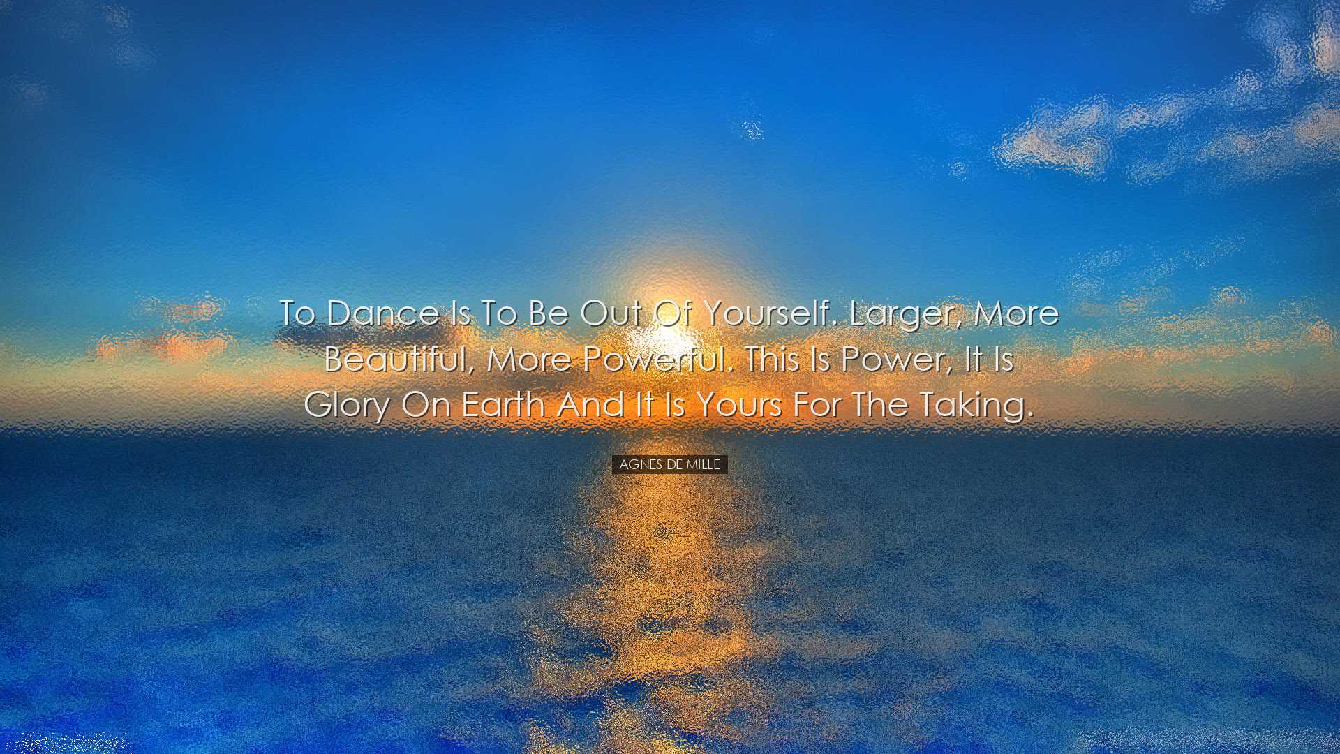To dance is to be out of yourself. Larger, more beautiful, more po