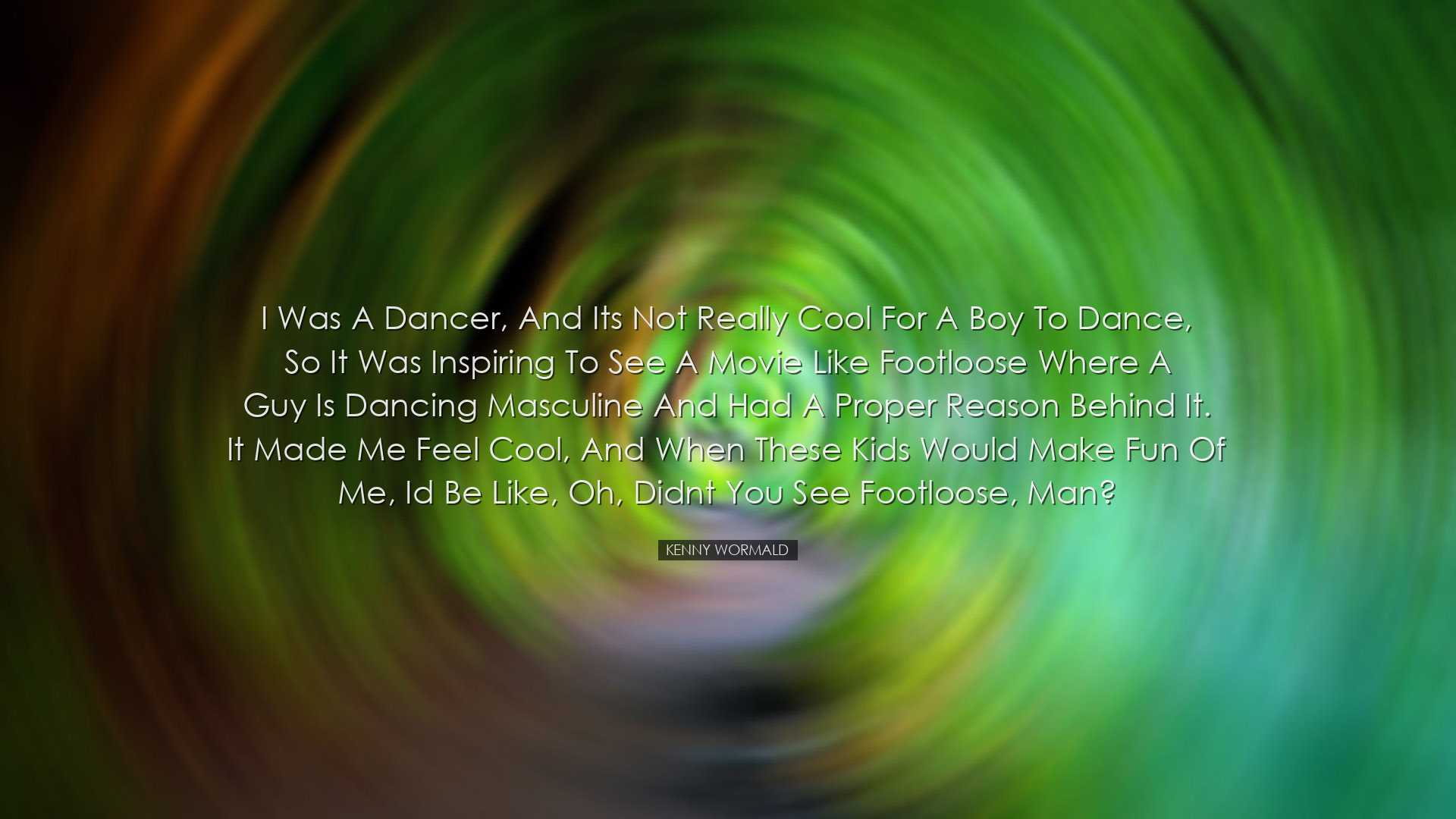 I was a dancer, and its not really cool for a boy to dance, so it