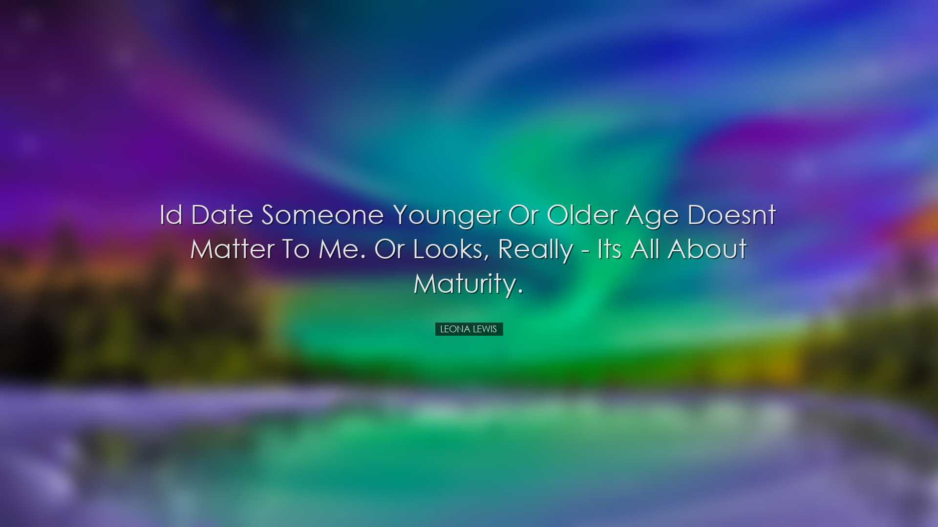 Id date someone younger or older age doesnt matter to me. Or looks