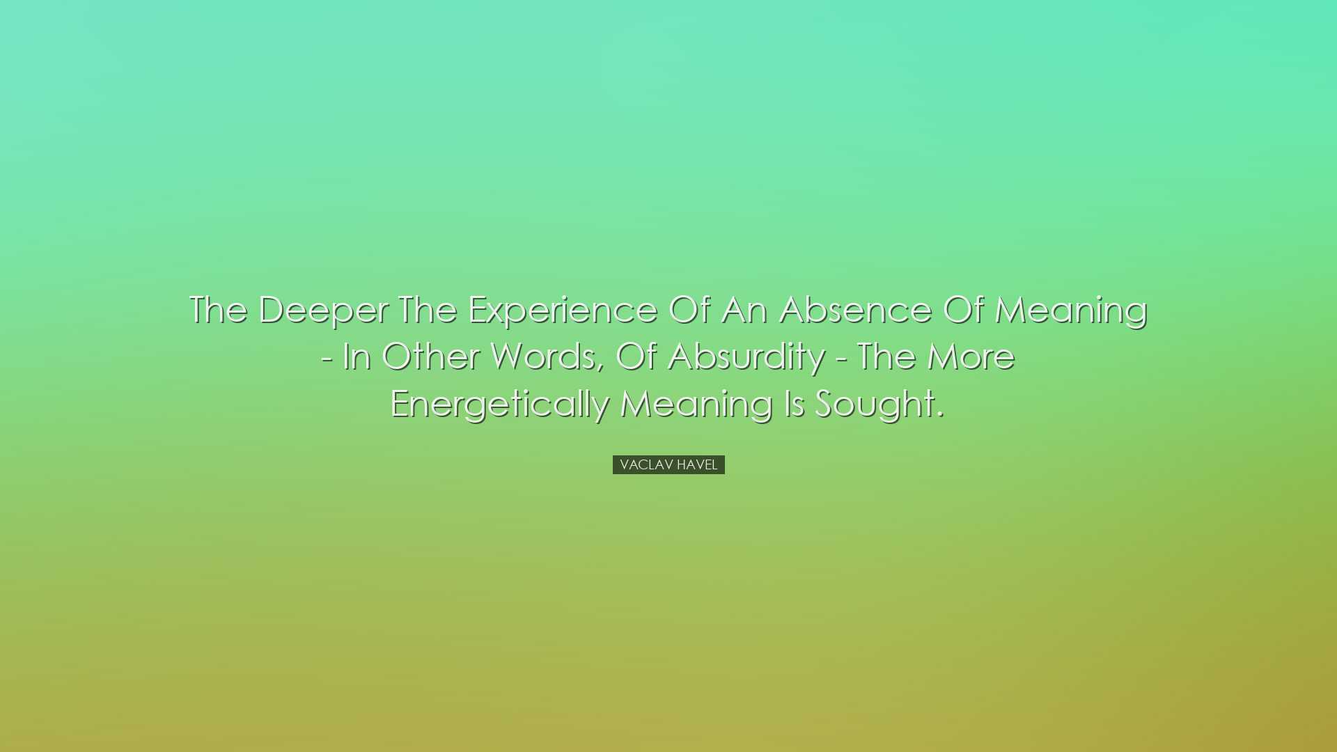 The deeper the experience of an absence of meaning - in other word