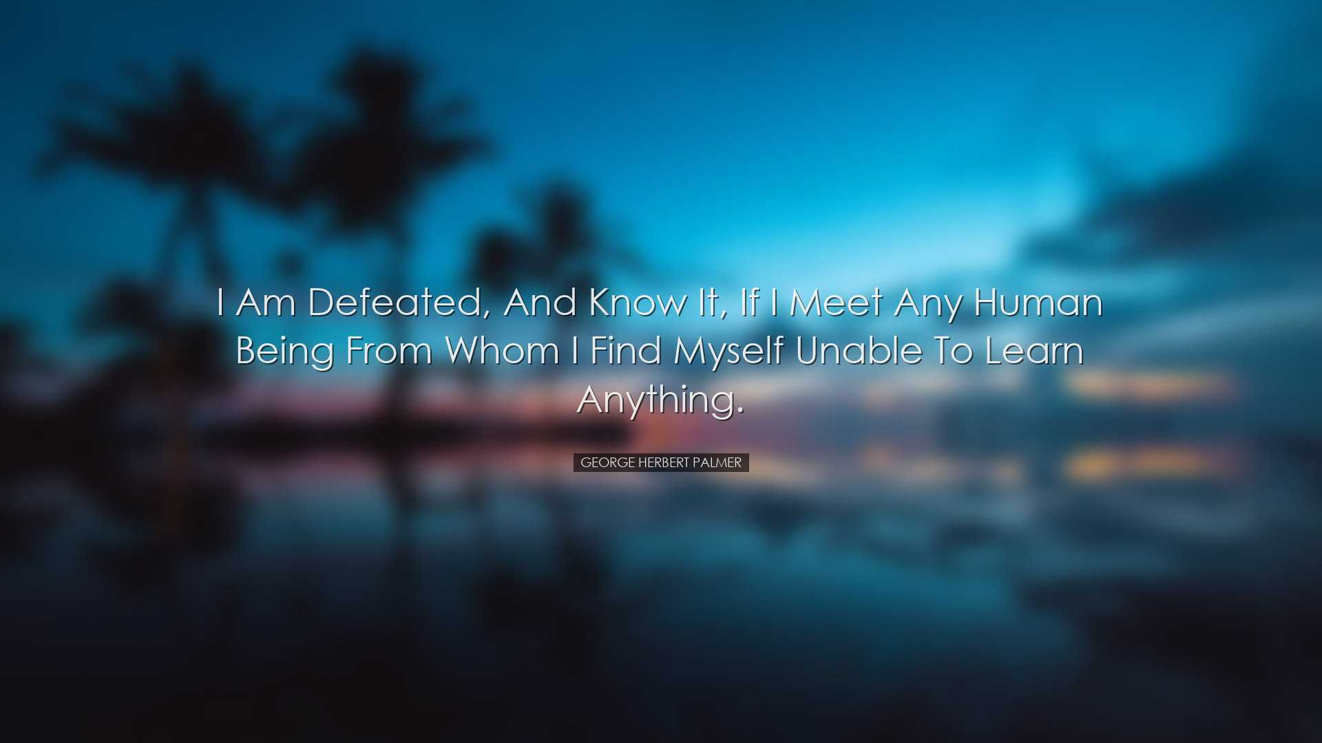 I am defeated, and know it, if I meet any human being from whom I
