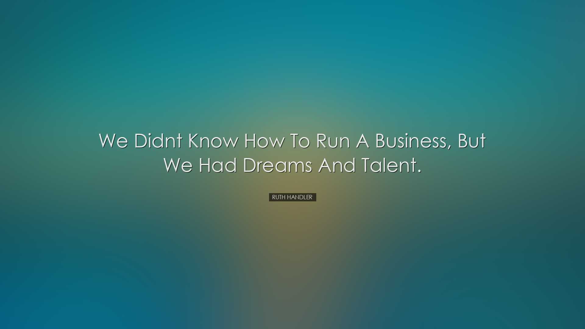 We didnt know how to run a business, but we had dreams and talent.