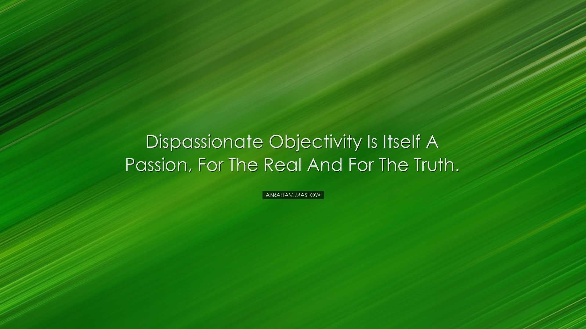 Dispassionate objectivity is itself a passion, for the real and fo